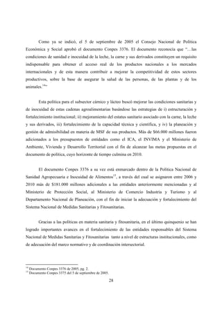 Como ya se indicó, el 5 de septiembre de 2005 el Consejo Nacional de Política
Económica y Social aprobó el documento Conpes 3376. El documento reconocía que “…las
condiciones de sanidad e inocuidad de la leche, la carne y sus derivados constituyen un requisito
indispensable para obtener el acceso real de los productos nacionales a los mercados
internacionales y de esta manera contribuir a mejorar la competitividad de estos sectores
productivos, sobre la base de asegurar la salud de las personas, de las plantas y de los
animales.14”


          Esta política para el subsector cárnico y lácteo buscó mejorar las condiciones sanitarias y
de inocuidad de estas cadenas agroalimentarias basándose las estrategias de i) estructuración y
fortalecimiento institucional; ii) mejoramiento del estatus sanitario asociado con la carne, la leche
y sus derivados, iii) fortalecimiento de la capacidad técnica y científica, y iv) la planeación y
gestión de admisibilidad en materia de MSF de sus productos. Más de $66.000 millones fueron
adicionados a los presupuestos de entidades como el ICA, el INVIMA y el Ministerio de
Ambiente, Vivienda y Desarrollo Territorial con el fin de alcanzar las metas propuestas en el
documento de política, cuyo horizonte de tiempo culmina en 2010.


          El documento Conpes 3376 a su vez está enmarcado dentro de la Política Nacional de
Sanidad Agropecuaria e Inocuidad de Alimentos15, a través del cual se asignaron entre 2006 y
2010 más de $181.000 millones adicionales a las entidades anteriormente mencionadas y al
Ministerio de Protección Social, al Ministerio de Comercio Industria y Turismo y al
Departamento Nacional de Planeación, con el fin de iniciar la adecuación y fortalecimiento del
Sistema Nacional de Medidas Sanitarias y Fitosanitarias.


          Gracias a las políticas en materia sanitaria y fitosanitaria, en el último quinquenio se han
logrado importantes avances en el fortalecimiento de las entidades responsables del Sistema
Nacional de Medidas Sanitarias y Fitosanitarias tanto a nivel de estructuras institucionales, como
de adecuación del marco normativo y de coordinación intersectorial.




14
     Documento Conpes 3376 de 2005, pg. 2.
15
     Documento Conpes 3375 del 5 de septiembre de 2005.

                                                          28
 