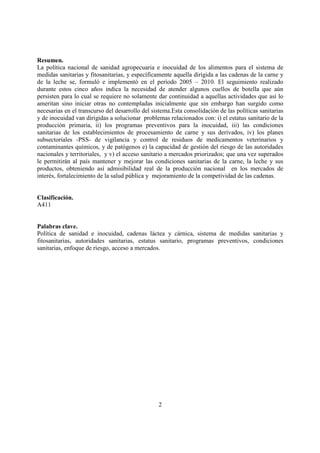 Resumen.
La política nacional de sanidad agropecuaria e inocuidad de los alimentos para el sistema de
medidas sanitarias y fitosanitarias, y específicamente aquella dirigida a las cadenas de la carne y
de la leche se, formuló e implementó en el período 2005 – 2010. El seguimiento realizado
durante estos cinco años indica la necesidad de atender algunos cuellos de botella que aún
persisten para lo cual se requiere no solamente dar continuidad a aquellas actividades que así lo
ameritan sino iniciar otras no contempladas inicialmente que sin embargo han surgido como
necesarias en el transcurso del desarrollo del sistema.Esta consolidación de las políticas sanitarias
y de inocuidad van dirigidas a solucionar problemas relacionados con: i) el estatus sanitario de la
producción primaria, ii) los programas preventivos para la inocuidad, iii) las condiciones
sanitarias de los establecimientos de procesamiento de carne y sus derivados, iv) los planes
subsectoriales -PSS- de vigilancia y control de residuos de medicamentos veterinarios y
contaminantes químicos, y de patógenos e) la capacidad de gestión del riesgo de las autoridades
nacionales y territoriales, y v) el acceso sanitario a mercados priorizados; que una vez superados
le permitirán al país mantener y mejorar las condiciones sanitarias de la carne, la leche y sus
productos, obteniendo así admisibilidad real de la producción nacional en los mercados de
interés, fortalecimiento de la salud pública y mejoramiento de la competividad de las cadenas.


Clasificación.
A411


Palabras clave.
Política de sanidad e inocuidad, cadenas láctea y cárnica, sistema de medidas sanitarias y
fitosanitarias, autoridades sanitarias, estatus sanitario, programas preventivos, condiciones
sanitarias, enfoque de riesgo, acceso a mercados.




                                                 2
 