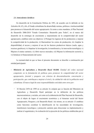 2.3. Antecedentes Jurídicos

       En desarrollo de la Constitución Política de 1991, de acuerdo con lo definido en los
Artículos 64, 65 y 66, el Estado colombiano ha desarrollado normas, políticas e institucionalidad
para promover el desarrollo del sector agropecuario. En torno a estos mandatos, el Plan Nacional
de Desarrollo 2006-2010 "Estado Comunitario: Desarrollo para Todos", en el marco del
desarrollo de la estrategia de crecimiento y mejoramiento de la competitividad del sector
agropecuario, establece entre sus objetivos: i) Proteger los ingresos de los productores y mejorar
la competitividad de la producción; ii) Racionalizar los costos de producción; iii) Ampliar la
disponibilidad, el acceso y mejorar el uso de los factores productivos básicos (suelo, agua y
recursos genéticos); iv) Impulsar la investigación, la transferencia y la innovación tecnológica; v)
Mejorar el estatus sanitario; vi) Abrir nuevos mercados; vii) Mejorar la información sectorial y;
vi) fortalecer el financiamiento del sector.

       La normatividad en que se basa el presente documento se describe a continuación por
entidad participante:


− Ministerio de Agricultura y Desarrollo Rural MADR. Entidad del orden nacional
   competente en la formulación de políticas para promover la competitividad del sector
   agropecuario, forestal y pesquero con criterios de descentralización, concertación y
   participación, que contribuyan a mejorar el nivel y la calidad de vida de la población rural
   colombiana. El marco legal de estas responsabilidades está dado entre otros por:


        El Decreto 2478 de 1999 en su artículo 3o estipula que es función del Ministerio de
        Agricultura y Desarrollo Rural participar en la definición de las políticas
        macroeconómicas y sociales, así como en la elaboración del Plan Nacional de Desarrollo,
        con el objeto de lograr el crecimiento económico y el bienestar social del Sector
        Agropecuario, Pesquero y de Desarrollo Rural. Así mismo, en su artículo 13 establece
        como funciones coordinar la identificación de las necesidades de investigación,
        transferencia tecnológica y protección sanitaria para direccionar su implementación y
        realizar el seguimiento y la evaluación de la ejecución de las políticas establecidas por el



                                                29
 