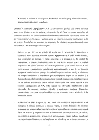 Ministerio en materia de investigación, trasferencia de tecnología y protección sanitaria,
       a sus entidades adscritas y vinculadas.


− Instituto Colombiano Agropecuario ICA. Establecimiento público del orden nacional
   adscrito al Ministerio de Agricultura y Desarrollo Rural. Tiene por objeto contribuir al
   desarrollo sostenido del sector agropecuario mediante la prevención, vigilancia y control de
   los riesgos sanitarios, biológicos y químicos para las especies animales y vegetales con el fin
   de proteger la salud de las personas, los animales y las plantas y asegurar las condiciones
   del comercio. Su marco legal está dado por:


       La Ley 101 de 1993 en su artículo 65 señala que el Ministerio de Agricultura y
       Desarrollo Rural faculta al Instituto Colombia Agropecuario ICA como entidad adscrita,
       para desarrollar las políticas y planes tendientes a la protección de la sanidad, la
       producción y la productividad agropecuarias del país. Por lo tanto, el ICA es la entidad
       responsable de ejercer acciones de sanidad agropecuaria y el control técnico de las
       importaciones, exportaciones, manufactura, comercialización y uso de los insumos
       agropecuarios destinados a proteger la producción agropecuaria nacional y a minimizar
       los riesgos alimentarios y ambientales que provengan del empleo de los mismos y a
       facilitar el acceso de los productos nacionales al mercado internacional. Para la ejecución
       de las acciones relacionadas con la sanidad agropecuaria y el control técnico de los
       insumos agropecuarios, el ICA, podrá ejercer sus actividades directamente o por
       intermedio de personas jurídicas, oficiales o particulares mediante delegación,
       contratación o convenios y coordinará los aspectos pertinentes con el Ministerio de la
       Protección Social.


       El Decreto No. 1840 de agosto de 1994, en el cual establece la responsabilidad en el
       manejo de la sanidad animal, de la sanidad vegetal, el control técnico de los insumos
       agropecuarios, así como el del material genético y las semillas para siembra comprenderá
       todas las acciones y disposiciones que sean necesarias para la prevención, el control,
       supervisión, la erradicación o el manejo de enfermedades , plagas, malezas o cualquier
       otro organismo dañino que afecten las plantas, los animales y sus productos, actuando en


                                                 30
 