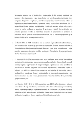 permanente armonía con la protección y preservación de los recursos naturales, las
acciones y las disposiciones a que hace alusión este artículo estarán relacionadas con:
campañas, diagnóstico y vigilancia, medidas cuarentenarias, control sanitario, calidad y
seguridad de productos biológicos y químicos; control técnico de la producción, uso y
comercialización de insumos agropecuarios y material genético animal; el registro,
control y prueba tendientes a garantizar la protección varietal; La acreditación de
personas jurídicas oficiales o particulares mediante la celebración de contratos o
convenios para el ejercicio de acciones relacionadas con la sanidad agropecuaria y el
control técnico de los insumos agropecuarios.


El Decreto 4003 de 2004, mediante el cual se establece el procedimiento administrativo,
para la elaboración, adopción, y aplicación de reglamentos técnicos, medidas sanitarias y
fitosanitarias en el ámbito agroalimentario. Establece entre otras, los parámetros     para
aquellos reglamentos técnicos, medidas sanitarias o fitosanitarias de emergencia que
afecten el comercio internacional.


El Decreto 4765 de 2008, que asigna entre otras funciones, la de adoptar las medidas
sanitarias y fitosanitarias que sean necesarias para hacer efectivo el control de la sanidad
animal y vegetal y la prevención de riesgos biológicos y químicos; así como coordinar la
realización de acciones conjuntas con el sector agropecuario, autoridades civiles y
militares y el público en general, relacionadas con las campañas de prevención, control,
erradicación y manejo de plagas y enfermedades de importancia cuarentenaria o de
interés económico nacional o local, para mantener y mejorar el estatus de la producción
agropecuaria del país.


Los Decretos 4765 y 4766 de 2008 se establece que el ICA define las zonas a trabajar
como libres o de baja prevalencia y certifica los hatos libres de brucelosis y tuberculosis;
maneja, coordina y supervisa el programa nacional de vacunación y de Buenas Prácticas
Ganaderas, regula la importación, producción, comercialización y condiciones de uso de
fertilizantes inorgánicos, abonos orgánicos y biofertilizantes en el país.



                                         31
 