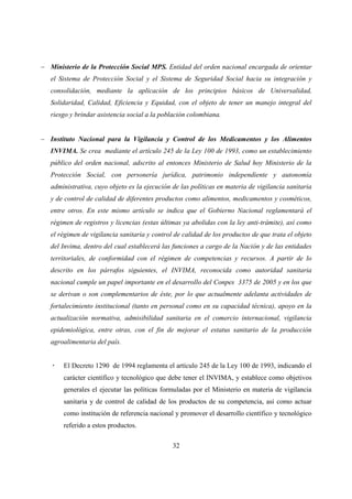 − Ministerio de la Protección Social MPS. Entidad del orden nacional encargada de orientar
   el Sistema de Protección Social y el Sistema de Seguridad Social hacia su integración y
   consolidación, mediante la aplicación de los principios básicos de Universalidad,
   Solidaridad, Calidad, Eficiencia y Equidad, con el objeto de tener un manejo integral del
   riesgo y brindar asistencia social a la población colombiana.


− Instituto Nacional para la Vigilancia y Control de los Medicamentos y los Alimentos
   INVIMA. Se crea mediante el artículo 245 de la Ley 100 de 1993, como un establecimiento
   público del orden nacional, adscrito al entonces Ministerio de Salud hoy Ministerio de la
   Protección Social, con personería jurídica, patrimonio independiente y autonomía
   administrativa, cuyo objeto es la ejecución de las políticas en materia de vigilancia sanitaria
   y de control de calidad de diferentes productos como alimentos, medicamentos y cosméticos,
   entre otros. En este mismo artículo se indica que el Gobierno Nacional reglamentará el
   régimen de registros y licencias (estas últimas ya abolidas con la ley anti-trámite), así como
   el régimen de vigilancia sanitaria y control de calidad de los productos de que trata el objeto
   del Invima, dentro del cual establecerá las funciones a cargo de la Nación y de las entidades
   territoriales, de conformidad con el régimen de competencias y recursos. A partir de lo
   descrito en los párrafos siguientes, el INVIMA, reconocida como autoridad sanitaria
   nacional cumple un papel importante en el desarrollo del Conpes 3375 de 2005 y en los que
   se derivan o son complementarios de éste, por lo que actualmente adelanta actividades de
   fortalecimiento institucional (tanto en personal como en su capacidad técnica), apoyo en la
   actualización normativa, admisibilidad sanitaria en el comercio internacional, vigilancia
   epidemiológica, entre otras, con el fin de mejorar el estatus sanitario de la producción
   agroalimentaria del país.


       El Decreto 1290 de 1994 reglamenta el artículo 245 de la Ley 100 de 1993, indicando el
       carácter científico y tecnológico que debe tener el INVIMA, y establece como objetivos
       generales el ejecutar las políticas formuladas por el Ministerio en materia de vigilancia
       sanitaria y de control de calidad de los productos de su competencia, así como actuar
       como institución de referencia nacional y promover el desarrollo científico y tecnológico
       referido a estos productos.

                                               32
 