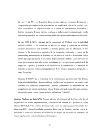 La Ley 715 de 2001, por la cual se dictan normas orgánicas en materia de recursos y
       competencias para organizar la prestación de los servicios de educación y salud, entre
       otros, se establecen las responsabilidades de la nación, los departamentos, municipios y
       distritos en materia de salud pública, en el que se incluyen aspectos relacionados con la
       vigilancia y control de los establecimientos fabricantes y comercializadores de alimentos.


       La Ley 1122 de 2007, establece que le corresponde al INVIMA como la autoridad
       sanitaria nacional: a. La evaluación de factores de riesgo y expedición de medidas
       sanitarias relacionadas con alimentos y materias primas para la fabricación de los
       mismos; b. La competencia exclusiva de la inspección, vigilancia y control de la
       producción y procesamiento de alimentos, de las plantas de beneficio de animales, de los
       centros de acopio de leche y de las plantas de procesamiento de leche y sus derivados así
       como del transporte asociado a estas actividades; c. La competencia exclusiva de la
       inspección, vigilancia y control en la inocuidad en la importación y exportación de
       alimentos y materias primas para la producción de los mismos, en puertos, aeropuertos y
       pasos fronterizos.


       Sentencia C-1040/07 de la Honorable Corte Constitucional que menciona: “La defensa
       de la salubridad pública y la generación de confianza en los productos nacionales en el
       contexto del comercio internacional, justifica plenamente la redistribución de
       competencias en materia sanitaria en cabeza de una autoridad única del orden nacional,
       que permita contar con un estatus sanitario unificado en Colombia”.


− Instituto Nacional de Salud INS. Entidad adscrita al Ministerio de la Protección Social
   responsable del diseño, implementación y desarrollo del Sistema de Vigilancia de Salud
   Pública SIVIGILA de los eventos de interés tales como las enfermedades transmitidas por
   alimentos (ETA) y las enfermedades zoonóticas. Dentro de sus funciones también está la de
   fortalecer la capacidad nacional de evaluación de riesgos en inocuidad de alimentos. El
   marco legal de estas responsabilidades está dado por:



                                              33
 