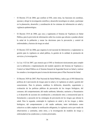El Decreto 272 de 2004, que confiere al INS, entre otras, las funciones de coordinar,
ejecutar y dirigir la investigación científica y desarrollo tecnológico en salud, y participar
en la planeación, desarrollo y coordinación de los sistemas de información en salud y
vigilancia epidemiológica.


El Decreto 3518 de 2006, que crea y reglamenta el Sistema de Vigilancia en Salud
Pública, para la provisión de información sobre los eventos que afecten o puedan afectar
la salud de la población y tomar las decisiones para la prevención y control de
enfermedades y factores de riesgo en salud.


El Decreto 2323 de 2006, que organiza la red nacional de laboratorios y reglamentar su
gestión para la vigilancia en salud pública, la gestión de la calidad, la prestación de
servicios y la investigación.


La Ley 1122 de 2007, que enuncia que el INS se fortalecerá técnicamente para cumplir
con la definición e implementación del modelo operativo del Sistema de Vigilancia y
Control en Salud Pública en el Sistema General de Seguridad Social en Salud y realizar
los estudios e investigación para la toma de decisiones para el Plan Nacional de Salud.


El Decreto 3039 de 2007, Plan Nacional de Salud Pública, indica que el INS liderará las
políticas de i) prevención de riesgos para la salud y ii) vigilancia en salud y gestión del
conocimiento. Para la primera, establece la definición, desarrollo, seguimiento y
evaluación de las políticas públicas de prevención de los riesgos biológicos, del
consumo, del comportamiento, del medio ambiente, laborales, sanitarios y fitosanitarios
y el desarrollo de acciones de coordinación y articulación intra y extrasectorial para la
formulación y ejecución de las estrategias de prevención de los riesgos que afectan la
salud. Para la segunda, contempla la vigilancia en salud y de los riesgos y daños
biológicos, del comportamiento y del medio ambiente, tanto individuales como
colectivos se debe emplear la notificación obligatoria, la vigilancia activa por medio de
observatorios y centinelas, entre otros, y la investigación de modelos de riesgo y
enfermedad en las condiciones y eventos priorizados.


                                         34
 