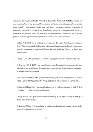 − Ministerio del medio Ambiente, Vivienda y Desarrollo Territorial. MADVT. Entidad del
   orden nacional rectora y responsable en materia ambiental, vivienda, desarrollo territorial,
   agua potable y saneamiento básico que contribuye y promueve acciones orientadas al
   desarrollo sostenible, a través de la formulación, adopción e instrumentación técnica y
   normativa de políticas, bajo los principios de participación e integridad de la gestión
   pública. El marco legal de estas responsabilidades está dado entre otros por:


       La Ley 99 de 1993, por la cual se crea el Ministerio del Medio Ambiente, se reordena el
       Sector Público encargado de la gestión y conservación del medio ambiente y los recursos
       naturales renovables, se organiza el Sistema Nacional Ambiental, SINA, y se dictan otras
       disposiciones.


       La Ley 373 de 1997, por la cual se establece el programa eficiente para el uso del agua


       El Decreto 3100 de 2003 y sus modificaciones, por los cuales se reglamentan las tasas
       retributivas por la utilización directa del agua como receptor de vertimientos puntuales y
       se adoptan otras disposiciones.


       La Resolución 1443 de 2004 y sus modificaciones, por la cual se reglamente el artículo
       12 del Decreto 3100 de 2003 sobre Planes de Saneamiento y Manejo de Vertimientos.


       El Decreto 1220 de 2005 y sus modificaciones, por el cual se reglamenta el título X de la
       Ley 99 de 1993 sobre licencias ambientales.


       La Ley 388 de 1997, por la cual se modifica la Ley 9ª de 1989 y la Ley de 1991 y se
       dictan otras disposiciones.


       El Decreto 1504 de 1998, por el cual se reglamenta el manejo del espacio público en los
       planes de ordenamiento territorial



                                              35
 