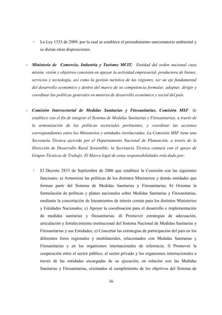 La Ley 1333 de 2009, por la cual se establece el procedimiento sancionatorio ambiental y
       se dictan otras disposiciones.


− Ministerio de Comercio, Industria y Turismo MCIT. Entidad del orden nacional cuya
   misión, visión y objetivos consisten en apoyar la actividad empresarial, productora de bienes,
   servicios y tecnología, así como la gestión turística de las regiones, ser un eje fundamental
   del desarrollo económico y dentro del marco de su competencia formular, adoptar, dirigir y
   coordinar las políticas generales en materia de desarrollo económico y social del país.


− Comisión Intersectorial de Medidas Sanitarias y Fitosanitarias, Comisión MSF. Se
   establece con el fin de integrar el Sistema de Medidas Sanitarias y Fitosanitarias, a través de
   la armonización de las políticas sectoriales pertinentes, y coordinar las acciones
   correspondientes entre los Ministerios y entidades involucradas. La Comisión MSF tiene una
   Secretaría Técnica ejercida por el Departamento Nacional de Planeación, a través de la
   Dirección de Desarrollo Rural Sostenible; la Secretaría Técnica contará con el apoyo de
   Grupos Técnicos de Trabajo. El Marco legal de estas responsabilidades está dado por:


       El Decreto 2833 de Septiembre de 2006 que establece la Comisión con las siguientes
       funciones: a) Armonizar las políticas de los distintos Ministerios y demás entidades que
       forman parte del Sistema de Medidas Sanitarias y Fitosanitarias; b) Orientar la
       formulación de políticas y planes nacionales sobre Medidas Sanitarias y Fitosanitarias,
       mediante la concertación de lineamientos de interés común para los distintos Ministerios
       y Entidades Nacionales; c) Apoyar la coordinación para el desarrollo e implementación
       de medidas sanitarias y fitosanitarias; d) Promover estrategias de adecuación,
       articulación y fortalecimiento institucional del Sistema Nacional de Medidas Sanitarias y
       Fitosanitarias y sus Entidades; e) Concertar las estrategias de participación del país en los
       diferentes foros regionales y multilaterales, relacionados con Medidas Sanitarias y
       Fitosanitarias y en los organismos internacionales de referencia; f) Promover la
       cooperación entre el sector público, el sector privado y los organismos internacionales a
       través de las entidades encargadas de su ejecución, en relación con las Medidas
       Sanitarias y Fitosanitarias, orientados al cumplimiento de los objetivos del Sistema de

                                               36
 