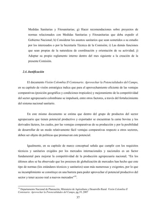 Medidas Sanitarias y Fitosanitarias; g) Hacer recomendaciones sobre proyectos de
         normas relacionados con Medidas Sanitarias y Fitosanitarias que deba expedir el
         Gobierno Nacional; h) Considerar los asuntos sanitarios que sean sometidos a su estudio
         por los interesados o por la Secretaría Técnica de la Comisión; i) Las demás funciones
         que sean propias de la naturaleza de coordinación y orientación de su actividad; j)
         Adoptar su propio reglamento interno dentro del mes siguiente a la creación de la
         presente Comisión.


     2.4. Justificación


        El documento Visión Colombia II Centenario: Aprovechar la Potencialidades del Campo,
en su capítulo de visión estratégica indica que para el aprovechamiento eficiente de las ventajas
comparativas (posición geográfica y condiciones tropicales) y mejoramiento de la competitividad
del sector agropecuario colombiano se impulsará, entre otros factores, a través del fortalecimiento
del sistema nacional sanitario.


        En este mismo documento se estima que dentro del grupo de productos del sector
agropecuario que tienen potencial productivo y exportador se encuentran la carne bovina y los
derivados lácteos, los cuales, por las ventajas comparativas de su producción y por la posibilidad
de desarrollar de un modo relativamente fácil ventajas comparativas respecto a otros sectores,
deben ser objeto de políticas que promuevan este potencial.


        Igualmente, en su capítulo de marco conceptual señala que cumplir con los requisitos
técnicos y sanitarios exigidos por los mercados internacionales y nacionales es un factor
fundamental para mejorar la competitividad de la producción agropecuaria nacional; “En los
últimos años se ha observado que los procesos de globalización de mercados han hecho que este
tipo de normas (los estándares técnicos y sanitarios) sean más numerosas y exigentes, por lo que
su incumplimiento se constituye en una barrera para poder aprovechar el potencial productivo del
sector y tener acceso real a nuevos mercados”16.


16
  Departamento Nacional de Planeación, Ministerio de Agricultura y Desarrollo Rural. Visión Colombia II
Centenario: Aprovechar la Potencialidades del Campo, pg.19; 2007

                                                       37
 