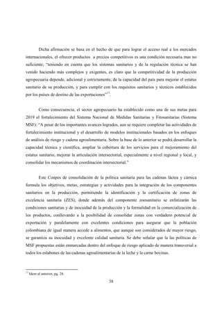 Dicha afirmación se basa en el hecho de que para lograr el acceso real a los mercados
internacionales, el ofrecer productos a precios competitivos es una condición necesaria mas no
suficiente; “teniendo en cuenta que los sistemas sanitarios y de la regulación técnica se han
venido haciendo más complejos y exigentes, es claro que la competitividad de la producción
agropecuaria depende, adicional y estrictamente, de la capacidad del país para mejorar el estatus
sanitario de su producción, y para cumplir con los requisitos sanitarios y técnicos establecidos
por los países de destino de las exportaciones”17.


           Como consecuencia, el sector agropecuario ha establecido como una de sus metas para
2019 el fortalecimiento del Sistema Nacional de Medidas Sanitarias y Fitosanitarias (Sistema
MSF): “A pesar de los importantes avances logrados, aun se requiere completar las actividades de
fortalecimiento institucional y el desarrollo de modelos institucionales basados en los enfoques
de análisis de riesgo y cadena agroalimentaria. Sobre la base de lo anterior se podrá desarrollar la
capacidad técnica y científica, ampliar la cobertura de los servicios para el mejoramiento del
estatus sanitario, mejorar la articulación intersectorial, especialmente a nivel regional y local, y
consolidar los mecanismos de coordinación intersectorial.”


           Este Conpes de consolidación de la política sanitaria para las cadenas láctea y cárnica
formula los objetivos, metas, estrategias y actividades para la integración de los componentes
sanitarios en la producción, permitiendo la identificación y la certificación de zonas de
excelencia sanitaria (ZES), donde además del componente zoosanitario se enfatizarán las
condiciones sanitarias y de inocuidad de la producción y la formalidad en la comercialización de
los productos, conllevando a la posibilidad de consolidar zonas con verdadero potencial de
exportación y paralelamente con excelentes condiciones para asegurar que la población
colombiana de igual manera accede a alimentos, que aunque son considerados de mayor riesgo,
se garantiza su inocuidad y excelente calidad sanitaria. Se debe señalar que la las políticas de
MSF propuestas están enmarcadas dentro del enfoque de riesgo aplicado de manera transversal a
todos los eslabones de las cadenas agroalimentarias de la leche y la carne bovinas.



17
     Idem al anterior, pg. 28.

                                                 38
 