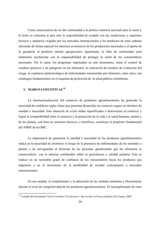 Como consecuencia de no dar continuidad a la política sanitaria nacional para la carne y
la leche se colocaría al país ante la imposibilidad de cumplir con las condiciones y requisitos
técnicos y sanitarios exigidos por los mercados internacionales a los productos de estas cadenas
afectando de forma especial los intereses económicos de los productores nacionales y el aporte de
la ganadería al producto interno agropecuario. Igualmente, la falta de continuidad sería
totalmente incoherente con la responsabilidad de proteger la salud de los consumidores
nacionales. Por lo tanto, los programas impulsados en este documento, como el control de
residuos químicos y de patógenos en los alimentos, la realización de estudios de evaluación del
riesgo, la vigilancia epidemiológica de enfermedades transmitidas por alimentos, entre otros, son
estrategias fundamentales en el esquema de protección de la salud pública colombiana.


       3. MARCO CONCEPTUAL18


          La internacionalización del comercio de productos agroalimentarios ha generado la
necesidad de establecer reglas claras que permitan desarrollar un comercio seguro en términos de
sanidad e inocuidad. Esta intención de evitar trabas injustificadas o distorsiones al comercio y
lograr la compatibilidad entre el comercio y la protección de la vida y la salud humana, animal y
de las plantas, con base en sustentos técnicos y científicos, constituye el propósito fundamental
del AMSF de la OMC.


          La importancia de garantizar la sanidad e inocuidad en los productos agroalimentarios
radica en la necesidad de disminuir el riesgo de la presencia de enfermedades de los animales y
plantas y de salvaguardar el bienestar de las personas, garantizando que los alimentos se
comercialicen con la máxima certidumbre sobre su procedencia y calidad sanitaria. Esto se
traduce en un razonable grado de confianza de los consumidores hacia los productos que
adquieren y en el incremento de la posibilidad de acceder exitosamente a mercados
internacionales.


          En esa medida, el cumplimiento y la aplicación de las medidas sanitarias y fitosanitarias
afectan el nivel de competitividad de los productos agroalimentarios. El incumplimiento de estas

18
     Tomado del documento Visión Colombia II Centenario: Aprovechar la Potencialidades del Campo, 2007

                                                       39
 