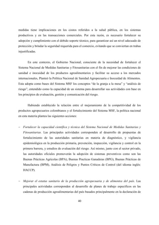 medidas tiene implicaciones en los costos referidos a la salud pública, en los sistemas
productivos y en las transacciones comerciales. Por esta razón, es necesario fortalecer su
adopción y cumplimiento con el debido soporte técnico, para garantizar así un nivel adecuado de
protección y brindar la seguridad requerida para el comercio, evitando que se conviertan en trabas
injustificadas.


       En este contexto, el Gobierno Nacional, consciente de la necesidad de fortalecer el
Sistema Nacional de Medidas Sanitarias y Fitosanitarias con el fin de mejorar las condiciones de
sanidad e inocuidad de los productos agroalimentarios y facilitar su acceso a los mercados
internacionales, Planteó la Política Nacional de Sanidad Agropecuaria e Inocuidad de Alimentos.
Esta adopta como bases del Sistema MSF los conceptos “de la granja a la mesa” y “análisis de
riesgo”, entendido como la capacidad de un sistema para desarrollar sus actividades con base en
los principios de evaluación, gestión y comunicación del riesgo.


       Habiendo establecido la relación entre el mejoramiento de la competitividad de los
productos agropecuarios colombianos y el fortalecimiento del Sistema MSF, la política nacional
en esta materia plantea las siguientes acciones:


− Fortalecer la capacidad científica y técnica del Sistema Nacional de Medidas Sanitarias y
    Fitosanitarias. Las principales actividades corresponden al desarrollo de propuestas de
    fortalecimiento de las autoridades sanitarias en materia de diagnóstico, y vigilancia
    epidemiológica en la producción primaria, prevención, inspección, vigilancia y control en la
    primera barrera, y estudios de evaluación del riesgo. Así mismo, junto con el sector privado,
    las autoridades oficiales promoverán la adopción de sistemas preventivos como son las
    Buenas Prácticas Agrícolas (BPA), Buenas Practicas Ganaderas (BPG), Buenas Prácticas de
    Manufactura (BPM), Análisis de Peligros y Puntos Críticos de Control (del idioma inglés:
    HACCP).


− Mejorar el estatus sanitario de la producción agropecuaria y de alimentos del país. Las
    principales actividades corresponden al desarrollo de planes de trabajo específicos en las
    cadenas de producción agroalimentarias del país basados principalmente en la declaración de

                                                   40
 