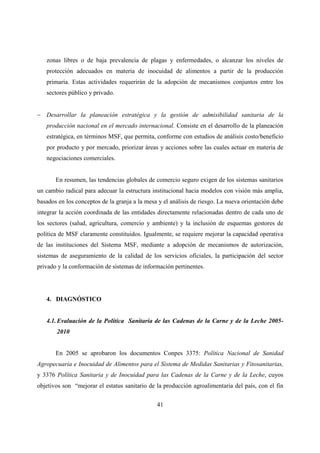 zonas libres o de baja prevalencia de plagas y enfermedades, o alcanzar los niveles de
   protección adecuados en materia de inocuidad de alimentos a partir de la producción
   primaria. Estas actividades requerirán de la adopción de mecanismos conjuntos entre los
   sectores público y privado.


− Desarrollar la planeación estratégica y la gestión de admisibilidad sanitaria de la
   producción nacional en el mercado internacional. Consiste en el desarrollo de la planeación
   estratégica, en términos MSF, que permita, conforme con estudios de análisis costo/beneficio
   por producto y por mercado, priorizar áreas y acciones sobre las cuales actuar en materia de
   negociaciones comerciales.


       En resumen, las tendencias globales de comercio seguro exigen de los sistemas sanitarios
un cambio radical para adecuar la estructura institucional hacia modelos con visión más amplia,
basados en los conceptos de la granja a la mesa y el análisis de riesgo. La nueva orientación debe
integrar la acción coordinada de las entidades directamente relacionadas dentro de cada uno de
los sectores (salud, agricultura, comercio y ambiente) y la inclusión de esquemas gestores de
política de MSF claramente constituidos. Igualmente, se requiere mejorar la capacidad operativa
de las instituciones del Sistema MSF, mediante a adopción de mecanismos de autorización,
sistemas de aseguramiento de la calidad de los servicios oficiales, la participación del sector
privado y la conformación de sistemas de información pertinentes.




   4. DIAGNÓSTICO


   4.1. Evaluación de la Política Sanitaria de las Cadenas de la Carne y de la Leche 2005-
       2010


       En 2005 se aprobaron los documentos Conpes 3375: Política Nacional de Sanidad
Agropecuaria e Inocuidad de Alimentos para el Sistema de Medidas Sanitarias y Fitosanitarias,
y 3376 Política Sanitaria y de Inocuidad para las Cadenas de la Carne y de la Leche, cuyos
objetivos son “mejorar el estatus sanitario de la producción agroalimentaria del país, con el fin


                                               41
 
