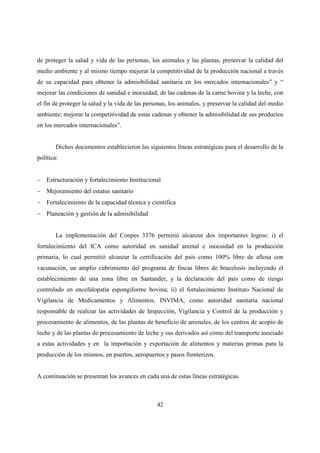de proteger la salud y vida de las personas, los animales y las plantas, preservar la calidad del
medio ambiente y al mismo tiempo mejorar la competitividad de la producción nacional a través
de su capacidad para obtener la admisibilidad sanitaria en los mercados internacionales” y “
mejorar las condiciones de sanidad e inocuidad, de las cadenas de la carne bovina y la leche, con
el fin de proteger la salud y la vida de las personas, los animales, y preservar la calidad del medio
ambiente; mejorar la competitividad de estas cadenas y obtener la admisibilidad de sus productos
en los mercados internacionales”.


        Dichos documentos establecieron las siguientes líneas estratégicas para el desarrollo de la
política:


− Estructuración y fortalecimiento Institucional
− Mejoramiento del estatus sanitario
− Fortalecimiento de la capacidad técnica y científica
− Planeación y gestión de la admisibilidad


        La implementación del Conpes 3376 permitió alcanzar dos importantes logros: i) el
fortalecimiento del ICA como autoridad en sanidad animal e inocuidad en la producción
primaria, lo cual permitió alcanzar la certificación del país como 100% libre de aftosa con
vacunación, un amplio cubrimiento del programa de fincas libres de brucelosis incluyendo el
establecimiento de una zona libre en Santander, y la declaración del país como de riesgo
controlado en encefalopatía espongiforme bovina; ii) el fortalecimiento Instituto Nacional de
Vigilancia de Medicamentos y Alimentos, INVIMA, como autoridad sanitaria nacional
responsable de realizar las actividades de Inspección, Vigilancia y Control de la producción y
procesamiento de alimentos, de las plantas de beneficio de animales, de los centros de acopio de
leche y de las plantas de procesamiento de leche y sus derivados así como del transporte asociado
a estas actividades y en la importación y exportación de alimentos y materias primas para la
producción de los mismos, en puertos, aeropuertos y pasos fronterizos.


A continuación se presentan los avances en cada una de estas líneas estratégicas.



                                                 42
 