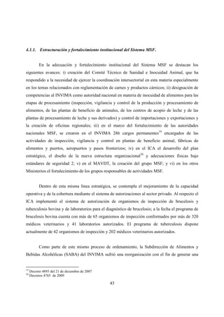 4.1.1. Estructuración y fortalecimiento institucional del Sistema MSF.


           En la adecuación y fortalecimiento institucional del Sistema MSF se destacan los
siguientes avances: i) creación del Comité Técnico de Sanidad e Inocuidad Animal, que ha
respondido a la necesidad de ejercer la coordinación intersectorial en esta materia especialmente
en los temas relacionados con reglamentación de carnes y productos cárnicos; ii) designación de
competencias al INVIMA como autoridad nacional en materia de inocuidad de alimentos para las
etapas de procesamiento (inspección, vigilancia y control de la producción y procesamiento de
alimentos, de las plantas de beneficio de animales, de los centros de acopio de leche y de las
plantas de procesamiento de leche y sus derivados) y control de importaciones y exportaciones y
la creación de oficinas regionales; iii) en el marco del fortalecimiento de las autoridades
nacionales MSF, se crearon en el INVIMA 286 cargos permanentes19 encargados de las
actividades de inspección, vigilancia y control en plantas de beneficio animal, fábricas de
alimentos y puertos, aeropuertos y pasos fronterizos; iv) en el ICA el desarrollo del plan
estratégico, el diseño de la nueva estructura organizacional20 y adecuaciones físicas bajo
estándares de seguridad 2; v) en el MAVDT, la creación del grupo MSF; y vi) en los otros
Ministerios el fortalecimiento de los grupos responsables de actividades MSF.


           Dentro de esta misma línea estratégica, se contempla el mejoramiento de la capacidad
operativa y de la cobertura mediante el sistema de autorizaciones al sector privado. Al respecto el
ICA implementó el sistema de autorización de organismos de inspección de brucelosis y
tuberculosis bovina y de laboratorios para el diagnóstico de brucelosis; a la fecha el programa de
brucelosis bovina cuenta con más de 65 organismos de inspección conformados por más de 320
médicos veterinarios y 41 laboratorios autorizados. El programa de tuberculosis dispone
actualmente de 42 organismos de inspección y 202 médicos veterinarios autorizados.


           Como parte de este mismo proceso de ordenamiento, la Subdirección de Alimentos y
Bebidas Alcohólicas (SABA) del INVIMA sufrió una reorganización con el fin de generar una


19
     Decreto 4895 del 21 de diciembre de 2007
20
     Decretos 4765 de 2009

                                                43
 