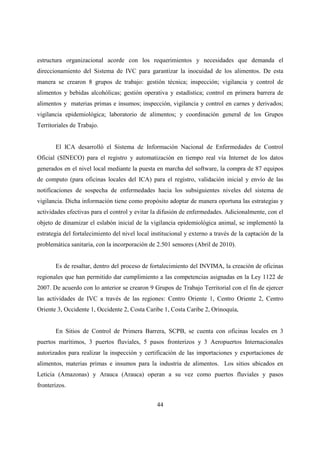 estructura organizacional acorde con los requerimientos y necesidades que demanda el
direccionamiento del Sistema de IVC para garantizar la inocuidad de los alimentos. De esta
manera se crearon 8 grupos de trabajo: gestión técnica; inspección; vigilancia y control de
alimentos y bebidas alcohólicas; gestión operativa y estadística; control en primera barrera de
alimentos y materias primas e insumos; inspección, vigilancia y control en carnes y derivados;
vigilancia epidemiológica; laboratorio de alimentos; y coordinación general de los Grupos
Territoriales de Trabajo.


       El ICA desarrolló el Sistema de Información Nacional de Enfermedades de Control
Oficial (SINECO) para el registro y automatización en tiempo real vía Internet de los datos
generados en el nivel local mediante la puesta en marcha del software, la compra de 87 equipos
de computo (para oficinas locales del ICA) para el registro, validación inicial y envío de las
notificaciones de sospecha de enfermedades hacia los subsiguientes niveles del sistema de
vigilancia. Dicha información tiene como propósito adoptar de manera oportuna las estrategias y
actividades efectivas para el control y evitar la difusión de enfermedades. Adicionalmente, con el
objeto de dinamizar el eslabón inicial de la vigilancia epidemiológica animal, se implementó la
estrategia del fortalecimiento del nivel local institucional y externo a través de la captación de la
problemática sanitaria, con la incorporación de 2.501 sensores (Abril de 2010).


       Es de resaltar, dentro del proceso de fortalecimiento del INVIMA, la creación de oficinas
regionales que han permitido dar cumplimiento a las competencias asignadas en la Ley 1122 de
2007. De acuerdo con lo anterior se crearon 9 Grupos de Trabajo Territorial con el fin de ejercer
las actividades de IVC a través de las regiones: Centro Oriente 1, Centro Oriente 2, Centro
Oriente 3, Occidente 1, Occidente 2, Costa Caribe 1, Costa Caribe 2, Orinoquía,


       En Sitios de Control de Primera Barrera, SCPB, se cuenta con oficinas locales en 3
puertos marítimos, 3 puertos fluviales, 5 pasos fronterizos y 3 Aeropuertos Internacionales
autorizados para realizar la inspección y certificación de las importaciones y exportaciones de
alimentos, materias primas e insumos para la industria de alimentos. Los sitios ubicados en
Leticia (Amazonas) y Arauca (Arauca) operan a su vez como puertos fluviales y pasos
fronterizos.


                                                 44
 