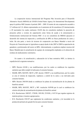 La cooperación técnica internacional del Programa Mas Inversión para el Desarrollo
Alternativo Social (MIDAS) de USAID (United States Agency for International Development)
apoyó la política MSF durante el período 2005 – 2009. El monto de esta cooperación ascendió a
5,7 millones de U.S. dólares representados en el suministro de 84 consultores (35 internacionales
y 49 nacionales) los cuales realizaron 10.658 días de consultoría mediante la ejecución de
proyectos piloto y eventos de capacitación como forma de ayuda a la estructuración y
fortalecimiento institucional del Sistema MSF. A su vez consultores de MIDAS apoyaron el
desarrollo del sistema de inspección y certificación de BPG en fincas productoras de carne y
leche. De otra parte, a través de recursos de cooperación con Banco Mundial a través del
Proyecto de Transición para la Agricultura se apoyó desde el año 2007 al 2009 la capacitación de
ganaderos y profesionales del sector en BPG. Adicionalmente, se pudieron emplear recursos del
Banco Mundial para la actualización de equipos de cromatografía empleados en la detección de
residuos de medicamentos veterinarios.


       En cuanto a la actualización y adecuación de la base normativa MSF, se destaca la
expedición de la siguiente normativa:


− MPS: Decreto 616/06 y sus modificaciones, por los cuales se establecen los requisitos
   sanitarios que debe cumplir la leche para el consumo humano.
− MADR, MPS, MAVDT, MCIT y MT: decreto 1500/07 y sus modificaciones, por los cuales
   se crea el sistema de inspección, vigilancia y control de la carne y sus derivados para
   consumo humano.
− MPS: Decreto 2965/08 donde se establecen los planes de racionalización de las plantas de
   beneficio animal.
− MADR, MPS, MAVDT, MCIT y MT: resolución 3659/08 por la cual se establecen los
   criterios del plan de racionalización de plantas de beneficio animal
− ICA: Resoluciones 1005/07, 1720/08, 1891/08, 2319/08 y 1167/10 que regulan registros de
   materias primas e insumos agropecuarios.
− ICA: Resolución 2341/07 que reglamenta las condiciones sanitarias y de inocuidad en la
   producción primaria de ganado bovino para consumo humano

                                               45
 