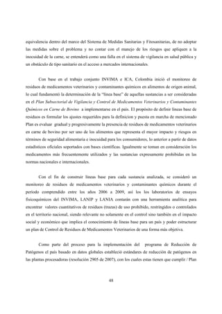 equivalencia dentro del marco del Sistema de Medidas Sanitarias y Fitosanitarias, de no adoptar
las medidas sobre el problema y no contar con el manejo de los riesgos que apliquen a la
inocuidad de la carne, se entenderá como una falla en el sistema de vigilancia en salud pública y
un obstáculo de tipo sanitario en el acceso a mercados internacionales.


       Con base en el trabajo conjunto INVIMA e ICA, Colombia inició el monitoreo de
residuos de medicamentos veterinarios y contaminantes químicos en alimentos de origen animal,
lo cual fundamentó la determinación de la “línea base” de aquellas sustancias a ser consideradas
en el Plan Subsectorial de Vigilancia y Control de Medicamentos Veterinarios y Contaminantes
Químicos en Carne de Bovino a implementarse en el país. El propósito de definir líneas base de
residuos es formular los ajustes requeridos para la definicion y puesta en marcha de mencionado
Plan es evaluar gradual y progresivamente la presencia de residuos de medicamentos veterinarios
en carne de bovino por ser uno de los alimentos que representa el mayor impacto y riesgos en
términos de seguridad alimentaria e inocuidad para los consumidores, lo anterior a partir de datos
estadísticos oficiales soportados con bases científicas. Igualmente se toman en consideración los
medicamentos más frecuentemente utilizados y las sustancias expresamente prohibidas en las
normas nacionales e internacionales.


       Con el fin de construir líneas base para cada sustancia analizada, se consideró un
monitoreo de residuos de medicamentos veterinarios y contaminantes químicos durante el
período comprendido entre los años 2006 a 2009, así los los laboratorios de ensayos
fisicoquímicos del INVIMA, LANIP y LANIA contarán con una herramienta analítica para
encontrar valores cuantitativos de residuos (trazas) de uso prohibido, restringidos o controlados
en el territorio nacional, siendo relevante no solamente en el control sino también en el impacto
social y económico que implica el conocimiento de líneas base para un país y poder estructurar
un plan de Control de Residuos de Medicamentos Veterinarios de una forma más objetiva.


       Como parte del proceso para la implementación del            programa de Reducción de
Patógenos el país basado en datos globales estableció estándares de reducción de patógenos en
las plantas procesadoras (resolución 2905 de 2007), con los cuales estas tienen que cumplir / Plan



                                                48
 