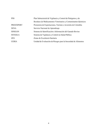 PSS         Plan Subsectorial de Vigilancia y Control de Patógenos y de
            Residuos de Medicamentos Veterinarios y Contaminantes Químicos
PROEXPORT   Promotora de Exportaciones, Turismo e inversión de Colombia
SENA        Servicio Nacional de Aprendizaje
SINIGAN     Sistema de Identificación e Información del Ganado Bovino
SIVIGILA    Sistema de Vigilancia y Control en Salud Pública
ZES         Zonas de Excelencia Sanitaria
UERIA       Unidad de Evaluación de Riesgos para la Inocuidad de Alimentos




                              4
 