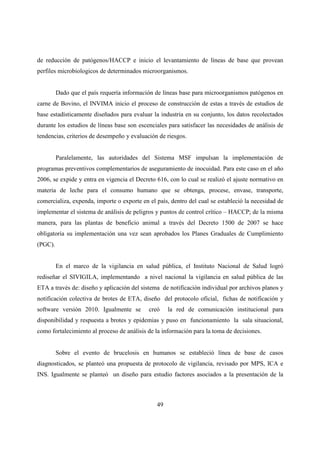 de reducción de patógenos/HACCP e inicio el levantamiento de líneas de base que provean
perfiles microbiologicos de determinados microorganismos.


         Dado que el país requería información de líneas base para microorganismos patógenos en
carne de Bovino, el INVIMA inicio el proceso de construcción de estas a través de estudios de
base estadísticamente diseñados para evaluar la industria en su conjunto, los datos recolectados
durante los estudios de líneas base son escenciales para satisfacer las necesidades de análisis de
tendencias, criterios de desempeño y evaluación de riesgos.


         Paralelamente, las autoridades del Sistema MSF impulsan la implementación de
programas preventivos complementarios de aseguramiento de inocuidad. Para este caso en el año
2006, se expide y entra en vigencia el Decreto 616, con lo cual se realizó el ajuste normativo en
materia de leche para el consumo humano que se obtenga, procese, envase, transporte,
comercializa, expenda, importe o exporte en el país, dentro del cual se estableció la necesidad de
implementar el sistema de análisis de peligros y puntos de control crítico – HACCP; de la misma
manera, para las plantas de beneficio animal a través del Decreto 1500 de 2007 se hace
obligatoria su implementación una vez sean aprobados los Planes Graduales de Cumplimiento
(PGC).


         En el marco de la vigilancia en salud pública, el Instituto Nacional de Salud logró
rediseñar el SIVIGILA, implementando a nivel nacional la vigilancia en salud pública de las
ETA a través de: diseño y aplicación del sistema de notificación individual por archivos planos y
notificación colectiva de brotes de ETA, diseño del protocolo oficial, fichas de notificación y
software versión 2010. Igualmente se        creó    la red de comunicación institucional para
disponibilidad y respuesta a brotes y epidemias y puso en funcionamiento la sala situacional,
como fortalecimiento al proceso de análisis de la información para la toma de decisiones.


         Sobre el evento de brucelosis en humanos se estableció línea de base de casos
diagnosticados, se planteó una propuesta de protocolo de vigilancia, revisado por MPS, ICA e
INS. Igualmente se planteó un diseño para estudio factores asociados a la presentación de la



                                               49
 