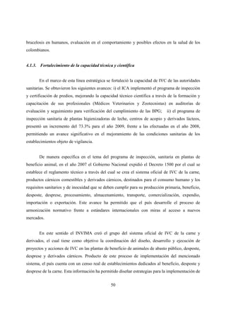brucelosis en humanos, evaluación en el comportamiento y posibles efectos en la salud de los
colombianos.


4.1.3. Fortalecimiento de la capacidad técnica y científica


       En el marco de esta línea estratégica se fortaleció la capacidad de IVC de las autoridades
sanitarias. Se obtuvieron los siguientes avances: i) el ICA implementó el programa de inspección
y certificación de predios, mejorando la capacidad técnico científica a través de la formación y
capacitación de sus profesionales (Médicos Veterinarios y Zootecnistas) en auditorías de
evaluación y seguimiento para verificación del cumplimiento de las BPG;       ii) el programa de
inspección sanitaria de plantas higienizadoras de leche, centros de acopio y derivados lácteos,
presentó un incremento del 73.3% para el año 2009, frente a las efectuadas en el año 2008,
permitiendo un avance significativo en el mejoramiento de las condiciones sanitarias de los
establecimientos objeto de vigilancia.


       De manera específica en el tema del programa de inspección, sanitaria en plantas de
beneficio animal, en el año 2007 el Gobierno Nacional expidió el Decreto 1500 por el cual se
establece el reglamento técnico a través del cual se crea el sistema oficial de IVC de la carne,
productos cárnicos comestibles y derivados cárnicos, destinados para el consumo humano y los
requisitos sanitarios y de inocuidad que se deben cumplir para su producción primaria, beneficio,
desposte, desprese, procesamiento, almacenamiento, transporte, comercialización, expendio,
importación o exportación. Este avance ha permitido que el país desarrolle el proceso de
armonización normativo frente a estándares internacionales con miras al acceso a nuevos
mercados.


       En este sentido el INVIMA creó el grupo del sistema oficial de IVC de la carne y
derivados, el cual tiene como objetivo la coordinación del diseño, desarrollo y ejecución de
proyectos y acciones de IVC en las plantas de beneficio de animales de abasto público, desposte,
desprese y derivados cárnicos. Producto de este proceso de implementación del mencionado
sistema, el país cuenta con un censo real de establecimientos dedicados al beneficio, desposte y
desprese de la carne. Esta información ha permitido diseñar estrategias para la implementación de


                                               50
 