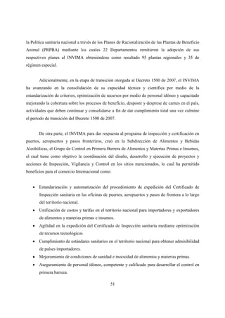 la Política sanitaria nacional a través de los Planes de Racionalización de las Plantas de Beneficio
Animal (PRPBA) mediante los cuales 22 Departamentos remitieron la adopción de sus
respectivos planes al INVIMA obteniéndose como resultado 95 plantas regionales y 35 de
régimen especial.


       Adicionalmente, en la etapa de transición otorgada al Decreto 1500 de 2007, el INVIMA
ha avanzando en la consolidación de su capacidad técnica y científica por medio de la
estandarización de criterios, optimización de recursos por medio de personal idóneo y capacitado
mejorando la cobertura sobre los procesos de beneficio, desposte y desprese de carnes en el país,
actividades que deben continuar y consolidarse a fin de dar cumplimiento total una vez culmine
el período de transición del Decreto 1500 de 2007.


       De otra parte, el INVIMA para dar respuesta al programa de inspección y certificación en
puertos, aeropuertos y pasos fronterizos, creó en la Subdirección de Alimentos y Bebidas
Alcohólicas, el Grupo de Control en Primera Barrera de Alimentos y Materias Primas e Insumos,
el cual tiene como objetivo la coordinación del diseño, desarrollo y ejecución de proyectos y
acciones de Inspección, Vigilancia y Control en los sitios mencionados, lo cual ha permitido
beneficios para el comercio Internacional como:


   • Estandarización y automatización del procedimiento de expedición del Certificado de
       Inspección sanitaria en las oficinas de puertos, aeropuertos y pasos de frontera a lo largo
       del territorio nacional.
   • Unificación de costos y tarifas en el territorio nacional para importadores y exportadores
       de alimentos y materias primas e insumos.
   • Agilidad en la expedición del Certificado de Inspección sanitaria mediante optimización
       de recursos tecnológicos
   • Cumplimiento de estándares sanitarios en el territorio nacional para obtener admisibilidad
       de países importadores.
   • Mejoramiento de condiciones de sanidad e inocuidad de alimentos y materias primas.
   • Aseguramiento de personal idóneo, competente y calificado para desarrollar el control en
       primera barrera.

                                                51
 