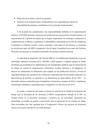 • Protección de la salud y vida de las personas.
   • Aumento en la competitividad y fortalecimiento de la capacidad para obtener la
       admisibilidad de productos colombianos en los mercados internacionales.


       A fin de poder dar cumplimiento a las responsabilidades definidas en la reglamentación
sanitaria, el INVIMA formuló un proyecto de modernización que permitirá el fortalecimiento y el
mejoramiento de su gestión de manera que se logren implementar las estrategias conducentes al
cumplimiento de su Misión y a garantizar la salud pública, aumentando los niveles de calidad que
le permitan a la industria acceder a nuevos mercados. Como parte de este proceso, se encuentra
en revisión por parte del MPS la propuesta a fin de lograr la aprobación por parte del Gobierno
Nacional, este proyecto es vital para el desarrollo de la política sanitaria nacional.


       La capacidad de diagnóstico del Sistema MSF se vió notablemente fortalecida ya que las
autoridades sanitarias nacionales (ICA, INVIMA e INS) lograron: i) adquirir equipos de última
tecnología que posibilitaron la implementación de metodologías analíticas para la realización de
los planes de control de medicamentos veterinarios, residuos químicos y de patógenos; ii)
adecuar las instalaciones de laboratorios para cumplir con las condiciones técnicas y niveles de
seguridad biológica que garanticen las condiciones requeridas para las de pruebas realizadas; iii)
descentralizar de pruebas, en especial en los laboratorios de salud pública de las ETS ; iv)
desarrollar técnicas moleculares para el diagnóstico de bacterias causantes de ETA y estandarizar
metodologías fenotípicas y genotípicas para el diagnóstico de Mycobacterium bovis.


       En cuanto a evaluación del riesgo, se destaca la creación de la Unidad de Evaluación del
Riesgo para la Inocuidad de los Alimentos (UERIA) temporalmente ubicada en el INS. La
Unidad avanzó en el desarrollo conceptual y operativo de sus actividades. Igualmente ha
desarrollado un modelo de gestión y priorización para la realización de los estudios de riesgo.
Estas actividades han sido apoyadas por la Cooperación Técnica del proyecto de Asistencia
Técnica al Comercio del MCIT y la Unión Europea.




                                                  52
 