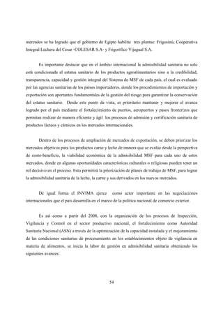 mercados se ha logrado que el gobierno de Egipto habilite tres plantas: Frigosinú, Cooperativa
Integral Lechera del Cesar -COLESAR S.A- y Frigorífico Vijagual S.A.


       Es importante destacar que en el ámbito internacional la admisibilidad sanitaria no solo
está condicionada al estatus sanitario de los productos agroalimentarios sino a la credibilidad,
transparencia, capacidad y gestión integral del Sistema de MSF de cada país, el cual es evaluado
por las agencias sanitarias de los países importadores, donde los procedimientos de importación y
exportación son aportantes fundamentales de la gestión del riesgo para garantizar la conservación
del estatus sanitario. Desde este punto de vista, es prioritario mantener y mejorar el avance
logrado por el país mediante el fortalecimiento de puertos, aeropuertos y pasos fronterizos que
permitan realizar de manera eficiente y ágil los procesos de admisión y certificación sanitaria de
productos lácteos y cárnicos en los mercados internacionales.


       Dentro de los procesos de ampliación de mercados de exportación, se deben priorizar los
mercados objetivos para los productos carne y leche de manera que se evalúe desde la perspectiva
de costo-beneficio, la viabilidad económica de la admisibilidad MSF para cada uno de estos
mercados, donde en algunas oportunidades características culturales o religiosas pueden tener un
rol decisivo en el proceso. Esto permitirá la priorización de planes de trabajo de MSF, para lograr
la admisibilidad sanitaria de la leche, la carne y sus derivados en los nuevos mercados.


       De igual forma el INVIMA ejerce            como actor importante en las negociaciones
internacionales que el país desarrolla en el marco de la política nacional de comercio exterior.


       Es así como a partir del 2008, con la organización de los procesos de Inspección,
Vigilancia y Control en el sector productivo nacional, el fortalecimiento como Autoridad
Sanitaria Nacional (ASN) a través de la optimización de la capacidad instalada y el mejoramiento
de las condiciones sanitarias de procesamiento en los establecimientos objeto de vigilancia en
materia de alimentos, se inicia la labor de gestión en admisibilidad sanitaria obteniendo los
siguientes avances:




                                                54
 