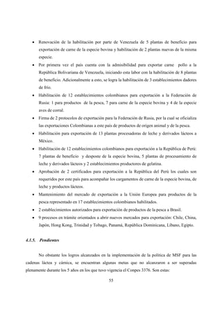 • Renovación de la habilitación por parte de Venezuela de 5 plantas de beneficio para
       exportación de carne de la especie bovina y habilitación de 2 plantas nuevas de la misma
       especie.
   • Por primera vez el país cuenta con la admisibilidad para exportar carne pollo a la
       República Bolivariana de Venezuela, iniciando esta labor con la habilitación de 8 plantas
       de beneficio. Adicionalmente a esto, se logra la habilitación de 3 establecimientos dadores
       de frío.
   • Habilitación de 12 establecimientos colombianos para exportación a la Federación de
       Rusia: 1 para productos de la pesca, 7 para carne de la especie bovina y 4 de la especie
       aves de corral.
   • Firma de 2 protocolos de exportación para la Federación de Rusia, por la cual se oficializa
       las exportaciones Colombianas a este país de productos de origen animal y de la pesca.
   • Habilitación para exportación de 13 plantas procesadoras de leche y derivados lácteos a
       México.
   • Habilitación de 12 establecimientos colombianos para exportación a la República de Perú:
       7 plantas de beneficio y desposte de la especie bovina, 5 plantas de procesamiento de
       leche y derivados lácteos y 2 establecimientos productores de gelatina.
   • Aprobación de 2 certificados para exportación a la República del Perú los cuales son
       requeridos por este país para acompañar los cargamentos de carne de la especie bovina, de
       leche y productos lácteos.
   • Mantenimiento del mercado de exportación a la Unión Europea para productos de la
       pesca representado en 17 establecimientos colombianos habilitados.
   • 2 establecimientos autorizados para exportación de productos de la pesca a Brasil.
   • 9 procesos en trámite orientados a abrir nuevos mercados para exportación: Chile, China,
       Japón, Hong Kong, Trinidad y Tobago, Panamá, República Dominicana, Líbano, Egipto.


4.1.5. Pendientes


       No obstante los logros alcanzados en la implementación de la política de MSF para las
cadenas láctea y cárnica, se encuentran algunas metas que no alcanzaron a ser superadas
plenamente durante los 5 años en los que tuvo vigencia el Conpes 3376. Son estas:

                                               55
 