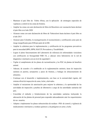 − Mantener el país libre de Fiebre Aftosa, con la aplicación de estrategias especiales de
   vigilancia y control en las zonas de frontera.
− Ampliar las zonas con auto declaración de libres de Brucelosis con vacunación hasta declarar
   el país libre en el año 2020
− Alcanzar zonas con auto declaración de libres de Tuberculosis hasta declarar el país libre en
   el año 2015
− Alcanzar para Colombia, la recategorización el reconocimiento y certificación como país de
   riesgo insignificante para EEB por parte de la OIE.
− Ampliar la cobertura para la implementación y certificación de los programas preventivos
   para la inocuidad (BPG, BPM, HACCP, Proveedores y Trazabilidad)
− Lograr el pleno funcionamiento del Laboratorio de referencia de enfermedades vesiculares
   con certificación en bioseguridad NSB 3A, y adecuar otros laboratorios de la red de
   diagnóstico veterinario con un nivel de seguridad 2.
− Vigilar el cumplimiento de los planes de racionalización y los PGC de plantas de beneficio
   animal.
− Adecuar, de acuerdo a lo establecido en la reglamentación sanitaria, áreas de inspección
   sanitaria en puertos, aeropuertos y pasos de frontera, y bodegas de almacenamiento de
   alimentos.
− Continuar con el desarrollo e implementación, con base en la normatividad vigente, del
   sistema oficial de inspección de carne, leche y derivados.
− Ampliar el mecanismo de autorización para mejorar la cobertura y la oportunidad de las
   actividades de inspección y pruebas de laboratorio a cargo de las autoridades sanitarias del
   país.
− Consolidar el rediseño y fortalecimiento de las autoridades sanitarias incluyendo la
   adecuación de las plantas de personal para responder adecuadamente ante los requerimientos
   de sus usuarios.
− Adoptar e implementar los planes subsectoriales de residuos –PSS- de control y vigilancia de
   medicamentos veterinarios y residuos químicos y de patógenos en carne y leche.




                                                56
 