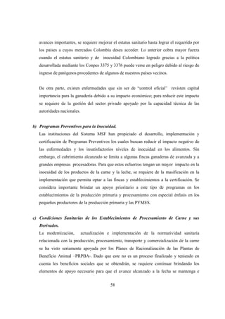 avances importantes, se requiere mejorar el estatus sanitario hasta lograr el requerido por
   los países a cuyos mercados Colombia desea acceder. Lo anterior cobra mayor fuerza
   cuando el estatus sanitario y de inocuidad Colombiano logrado gracias a la política
   desarrollada mediante los Conpes 3375 y 3376 puede verse en peligro debido al riesgo de
   ingreso de patógenos procedentes de algunos de nuestros países vecinos.


   De otra parte, existen enfermedades que sin ser de “control oficial” revisten capital
   importancia para la ganadería debido a su impacto económico; para reducir este impacto
   se requiere de la gestión del sector privado apoyado por la capacidad técnica de las
   autoridades nacionales.


b) Programas Preventivos para la Inocuidad.
   Las instituciones del Sistema MSF han propiciado el desarrollo, implementación y
   certificación de Programas Preventivos los cuales buscan reducir el impacto negativo de
   las enfermedades y los insatisfactorios niveles de inocuidad en los alimentos. Sin
   embargo, el cubrimiento alcanzado se limita a algunas fincas ganaderas de avanzada y a
   grandes empresas procesadoras. Para que estos esfuerzos tengan un mayor impacto en la
   inocuidad de los productos de la carne y la leche, se requiere de la masificación en la
   implementación que permita optar a las fincas y establecimientos a la certificación. Se
   considera importante brindar un apoyo prioritario a este tipo de programas en los
   establecimientos de la producción primaria y procesamiento con especial énfasis en los
   pequeños productores de la producción primaria y las PYMES.


c) Condiciones Sanitarias de los Establecimientos de Procesamiento de Carne y sus
   Derivados.
   La modernización,         actualización e implementación de la normatividad sanitaria
   relacionada con la producción, procesamiento, transporte y comercialización de la carne
   se ha visto seriamente apoyada por los Planes de Racionalización de las Plantas de
   Beneficio Animal –PRPBA-. Dado que este no es un proceso finalizado y teniendo en
   cuenta los beneficios sociales que se obtendrán, se requiere continuar brindando los
   elementos de apoyo necesario para que el avance alcanzado a la fecha se mantenga e


                                           58
 