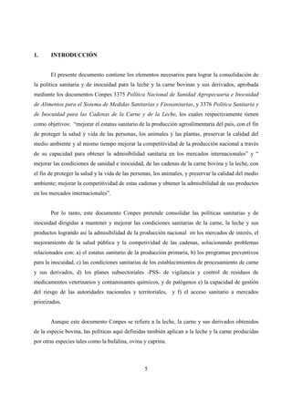 1.     INTRODUCCIÓN


       El presente documento contiene los elementos necesarios para lograr la consolidación de
la política sanitaria y de inocuidad para la leche y la carne bovinas y sus derivados, aprobada
mediante los documentos Conpes 3375 Política Nacional de Sanidad Agropecuaria e Inocuidad
de Alimentos para el Sistema de Medidas Sanitarias y Fitosanitarias, y 3376 Política Sanitaria y
de Inocuidad para las Cadenas de la Carne y de la Leche, los cuales respectivamente tienen
como objetivos: “mejorar el estatus sanitario de la producción agroalimentaria del país, con el fin
de proteger la salud y vida de las personas, los animales y las plantas, preservar la calidad del
medio ambiente y al mismo tiempo mejorar la competitividad de la producción nacional a través
de su capacidad para obtener la admisibilidad sanitaria en los mercados internacionales” y “
mejorar las condiciones de sanidad e inocuidad, de las cadenas de la carne bovina y la leche, con
el fin de proteger la salud y la vida de las personas, los animales, y preservar la calidad del medio
ambiente; mejorar la competitividad de estas cadenas y obtener la admisibilidad de sus productos
en los mercados internacionales”.


       Por lo tanto, este documento Conpes pretende consolidar las políticas sanitarias y de
inocuidad dirigidas a mantener y mejorar las condiciones sanitarias de la carne, la leche y sus
productos logrando así la admisibilidad de la producción nacional en los mercados de interés, el
mejoramiento de la salud pública y la competividad de las cadenas, solucionando problemas
relacionados con: a) el estatus sanitario de la producción primaria, b) los programas preventivos
para la inocuidad, c) las condiciones sanitarias de los establecimientos de procesamiento de carne
y sus derivados, d) los planes subsectoriales -PSS- de vigilancia y control de residuos de
medicamentos veterinarios y contaminantes químicos, y de patógenos e) la capacidad de gestión
del riesgo de las autoridades nacionales y territoriales, y f) el acceso sanitario a mercados
priorizados.


       Aunque este documento Conpes se refiere a la leche, la carne y sus derivados obtenidos
de la especie bovina, las políticas aquí definidas también aplican a la leche y la carne producidas
por otras especies tales como la bufalina, ovina y caprina.



                                                 5
 