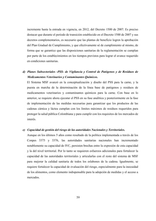 incremente hasta la entrada en vigencia, en 2012, del Decreto 1500 de 2007. Es preciso
   destacar que durante el período de transición establecido en el Decreto 1500 de 2007 y sus
   decretos complementarios, es necesario que las plantas de beneficio logren la aprobación
   del Plan Gradual de Cumplimiento, y que efectivamente sé de cumplimiento al mismo, de
   forma que se garantice que las disposiciones sanitarias de la reglamentación se cumplan
   por parte de los establecimientos en los tiempos previstos para lograr el avance requerido
   en condiciones sanitarias.


d) Planes Subsectoriales -PSS- de Vigilancia y Control de Patógenos y de Residuos de
   Medicamentos Veterinarios y Contaminantes Químicos.
   El Sistema MSF avanzó en la conceptualización y diseño del PSS para la carne, y la
   puesta en marcha de la determinación de la línea base de patógenos y residuos de
   medicamentos veterinarios y contaminantes químicos para la carne. Con base en lo
   anterior, se requiere ahora ejecutar el PSS en su fase analítica y posteriormente en la fase
   de implementación de las medidas necesarias para garantizar que los productos de las
   cadenas cárnica y láctea cumplan con los límites máximos de residuos requeridos para
   proteger la salud pública Colombiana y para cumplir con los requisitos de los mercados de
   interés.


e) Capacidad de gestión del riesgo de las autoridades Nacionales y Territoriales.
   Aunque en los últimos 5 años como resultado de la política implementada a través de los
   Conpes 3375 y 3376, las autoridades sanitarias nacionales han incrementado
   notablemente su capacidad de IVC, persisten brechas entre la expresión de esta capacidad
   y la del nivel territorial. Por lo tanto se requieren esfuerzos adicionales para fortalecer la
   capacidad de las autoridades territoriales y articularlas con el resto del sistema de MSF
   para mejorar la calidad sanitaria de todos los eslabones de la cadena. Igualmente, se
   requiere fortalecer la capacidad de evaluación del riesgo, especialmente para la inocuidad
   de los alimentos, como elemento indispensable para la adopción de medidas y el acceso a
   mercados.




                                            59
 