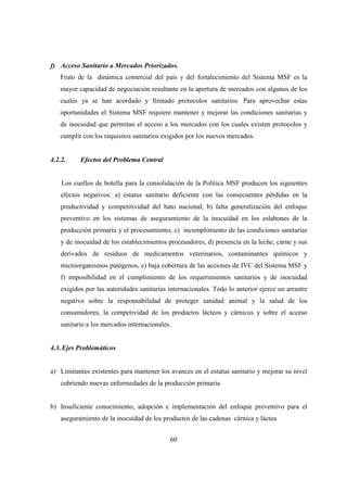 f) Acceso Sanitario a Mercados Priorizados.
   Fruto de la dinámica comercial del país y del fortalecimiento del Sistema MSF es la
   mayor capacidad de negociación resultante en la apertura de mercados con algunos de los
   cuales ya se han acordado y firmado protocolos sanitarios. Para aprovechar estas
   oportunidades el Sistema MSF requiere mantener y mejorar las condiciones sanitarias y
   de inocuidad que permitan el acceso a los mercados con los cuales existen protocolos y
   cumplir con los requisitos sanitarios exigidos por los nuevos mercados.


4.2.2.    Efectos del Problema Central


    Los cuellos de botella para la consolidación de la Política MSF producen los siguientes
   efectos negativos: a) estatus sanitario deficiente con las consecuentes pérdidas en la
   productividad y competitividad del hato nacional, b) falta generalización del enfoque
   preventivo en los sistemas de aseguramiento de la inocuidad en los eslabones de la
   producción primaria y el procesamiento, c) incumplimiento de las condiciones sanitarias
   y de inocuidad de los establecimientos procesadores, d) presencia en la leche, carne y sus
   derivados de residuos de medicamentos veterinarios, contaminantes químicos y
   microorganismos patógenos, e) baja cobertura de las acciones de IVC del Sistema MSF y
   f) imposibilidad en el cumplimiento de los requerimientos sanitarios y de inocuidad
   exigidos por las autoridades sanitarias internacionales. Todo lo anterior ejerce un arrastre
   negativo sobre la responsabilidad de proteger sanidad animal y la salud de los
   consumidores, la competividad de los productos lácteos y cárnicos y sobre el acceso
   sanitario a los mercados internacionales.


4.3. Ejes Problemáticos


a) Limitantes existentes para mantener los avances en el estatus sanitario y mejorar su nivel
   cubriendo nuevas enfermedades de la producción primaria


b) Insuficiente conocimiento, adopción e implementación del enfoque preventivo para el
   aseguramiento de la inocuidad de los productos de las cadenas cárnica y láctea


                                           60
 