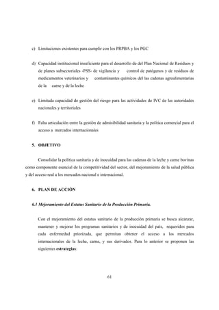 c) Limitaciones existentes para cumplir con los PRPBA y los PGC


   d) Capacidad institucional insuficiente para el desarrollo de del Plan Nacional de Residuos y
       de planes subsectoriales -PSS- de vigilancia y        control de patógenos y de residuos de
       medicamentos veterinarios y      contaminantes químicos del las cadenas agroalimentarias
       de la   carne y de la leche


   e) Limitada capacidad de gestión del riesgo para las actividades de IVC de las autoridades
       nacionales y territoriales


   f) Falta articulación entre la gestión de admisibilidad sanitaria y la política comercial para el
       acceso a mercados internacionales


   5. OBJETIVO


       Consolidar la política sanitaria y de inocuidad para las cadenas de la leche y carne bovinas
como componente esencial de la competitividad del sector, del mejoramiento de la salud pública
y del acceso real a los mercados nacional e internacional.


   6. PLAN DE ACCIÓN


   6.1 Mejoramiento del Estatus Sanitario de la Producción Primaria.


       Con el mejoramiento del estatus sanitario de la producción primaria se busca alcanzar,
       mantener y mejorar los programas sanitarios y de inocuidad del país, requeridos para
       cada enfermedad priorizada, que permitan obtener el acceso a los mercados
       internacionales de la leche, carne, y sus derivados. Para lo anterior se proponen las
       siguientes estrategias:




                                                61
 