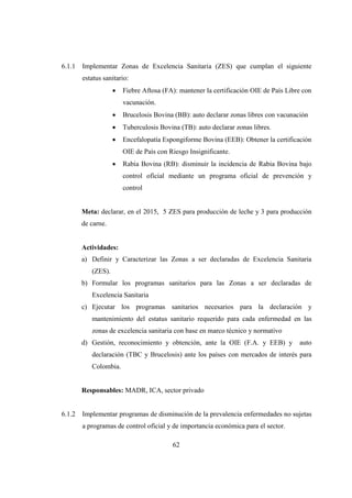6.1.1   Implementar Zonas de Excelencia Sanitaria (ZES) que cumplan el siguiente
        estatus sanitario:
                    •   Fiebre Aftosa (FA): mantener la certificación OIE de País Libre con
                        vacunación.
                    •   Brucelosis Bovina (BB): auto declarar zonas libres con vacunación
                    •   Tuberculosis Bovina (TB): auto declarar zonas libres.
                    •   Encefalopatía Espongiforme Bovina (EEB): Obtener la certificación
                        OIE de País con Riesgo Insignificante.
                    •   Rabia Bovina (RB): disminuir la incidencia de Rabia Bovina bajo
                        control oficial mediante un programa oficial de prevención y
                        control


        Meta: declarar, en el 2015, 5 ZES para producción de leche y 3 para producción
        de carne.


        Actividades:
        a) Definir y Caracterizar las Zonas a ser declaradas de Excelencia Sanitaria
           (ZES).
        b) Formular los programas sanitarios para las Zonas a ser declaradas de
           Excelencia Sanitaria
        c) Ejecutar los programas sanitarios necesarios para la declaración y
           mantenimiento del estatus sanitario requerido para cada enfermedad en las
           zonas de excelencia sanitaria con base en marco técnico y normativo
        d) Gestión, reconocimiento y obtención, ante la OIE (F.A. y EEB) y            auto
           declaración (TBC y Brucelosis) ante los países con mercados de interés para
           Colombia.


        Responsables: MADR, ICA, sector privado


6.1.2   Implementar programas de disminución de la prevalencia enfermedades no sujetas
        a programas de control oficial y de importancia económica para el sector.

                                         62
 