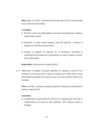 Meta: lograr, en el 2015, la disminución de la prevalencia de las 2 enfermedades
        de no control oficial priorizadas.


        Actividades:
        a) Priorizar e incluir estas enfermedades en el sistema de información y vigilancia
           epidemiológica oficial.


        b) Determinar su estado actual, establecer metas de reducción, y formular el
           programa de reducción de la prevalencia.


        c) Ejecutar el programa de reducción de la prevalencia, incluyendo la
           sensibilización de productores y profesionales con miras a mejorar el control
           de las enfermedades.


        Responsables: sector privado con apoyo del ICA


6.1.3   Implementar y mantener estrategias especiales de vigilancia y control en las
        fronteras con el fin de prevenir el riesgo de reingreso de la Fiebre Aftosa y otras
        enfermedades procedentes de los países vecinos con estatus sanitario inferior al de
        Colombia.


        Meta: consolidar y mantener estrategias especiales de vigilancia y control para las
        fronteras a partir de 2011.


        Actividades:
        a) Complementar la implementación efectiva de los requerimientos OIE para el
           establecimiento de la Zona de Alta Vigilancia - ZAV (Boyacá, Arauca y
           Vichada).




                                             63
 