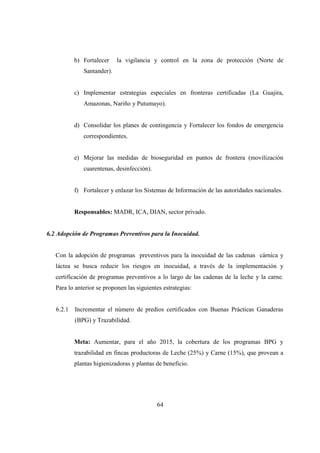 b) Fortalecer    la vigilancia y control en la zona de protección (Norte de
              Santander).


           c) Implementar estrategias especiales en fronteras certificadas (La Guajira,
              Amazonas, Nariño y Putumayo).


           d) Consolidar los planes de contingencia y Fortalecer los fondos de emergencia
              correspondientes.


           e) Mejorar las medidas de bioseguridad en puntos de frontera (movilización
              cuarentenas, desinfección).


           f) Fortalecer y enlazar los Sistemas de Información de las autoridades nacionales.


           Responsables: MADR, ICA, DIAN, sector privado.


6.2 Adopción de Programas Preventivos para la Inocuidad.


   Con la adopción de programas preventivos para la inocuidad de las cadenas cárnica y
   láctea se busca reducir los riesgos en inocuidad, a través de la implementación y
   certificación de programas preventivos a lo largo de las cadenas de la leche y la carne.
   Para lo anterior se proponen las siguientes estrategias:


   6.2.1   Incrementar el número de predios certificados con Buenas Prácticas Ganaderas
           (BPG) y Trazabilidad.


           Meta: Aumentar, para el año 2015, la cobertura de los programas BPG y
           trazabilidad en fincas productoras de Leche (25%) y Carne (15%), que provean a
           plantas higienizadoras y plantas de beneficio.




                                            64
 