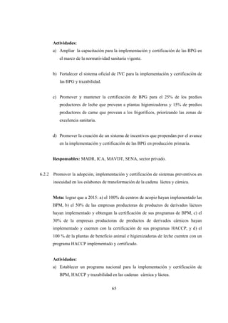 Actividades:
        a) Ampliar la capacitación para la implementación y certificación de las BPG en
           el marco de la normatividad sanitaria vigente.


        b) Fortalecer el sistema oficial de IVC para la implementación y certificación de
           las BPG y trazabilidad.


        c) Promover y mantener la certificación de BPG para el 25% de los predios
           productores de leche que provean a plantas higienizadoras y 15% de predios
           productores de carne que provean a los frigoríficos, priorizando las zonas de
           excelencia sanitaria.


        d) Promover la creación de un sistema de incentivos que propendan por el avance
           en la implementación y certificación de las BPG en producción primaria.


        Responsables: MADR, ICA, MAVDT, SENA, sector privado.


6.2.2   Promover la adopción, implementación y certificación de sistemas preventivos en
        inocuidad en los eslabones de transformación de la cadena láctea y cárnica.


        Meta: lograr que a 2015: a) el 100% de centros de acopio hayan implementado las
        BPM, b) el 50% de las empresas productoras de productos de derivados lácteos
        hayan implementado y obtengan la certificación de sus programas de BPM, c) el
        30% de la empresas productoras de productos de derivados cárnicos hayan
        implementado y cuenten con la certificación de sus programas HACCP, y d) el
        100 % de la plantas de beneficio animal e higienizadoras de leche cuenten con un
        programa HACCP implementado y certificado.


        Actividades:
        a) Establecer un programa nacional para la implementación y certificación de
           BPM, HACCP y trazabilidad en las cadenas cárnica y láctea.


                                        65
 
