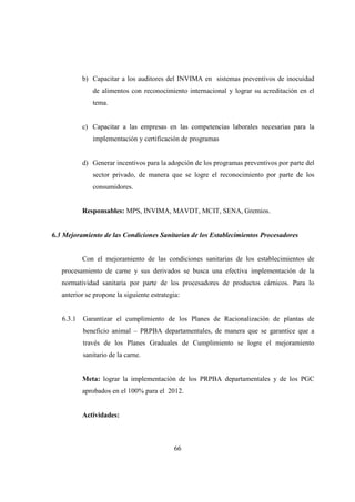 b) Capacitar a los auditores del INVIMA en sistemas preventivos de inocuidad
              de alimentos con reconocimiento internacional y lograr su acreditación en el
              tema.


           c) Capacitar a las empresas en las competencias laborales necesarias para la
              implementación y certificación de programas


           d) Generar incentivos para la adopción de los programas preventivos por parte del
              sector privado, de manera que se logre el reconocimiento por parte de los
              consumidores.


           Responsables: MPS, INVIMA, MAVDT, MCIT, SENA, Gremios.


6.3 Mejoramiento de las Condiciones Sanitarias de los Establecimientos Procesadores


           Con el mejoramiento de las condiciones sanitarias de los establecimientos de
   procesamiento de carne y sus derivados se busca una efectiva implementación de la
   normatividad sanitaria por parte de los procesadores de productos cárnicos. Para lo
   anterior se propone la siguiente estrategia:


   6.3.1   Garantizar el cumplimiento de los Planes de Racionalización de plantas de
           beneficio animal – PRPBA departamentales, de manera que se garantice que a
           través de los Planes Graduales de Cumplimiento se logre el mejoramiento
           sanitario de la carne.


           Meta: lograr la implementación de los PRPBA departamentales y de los PGC
           aprobados en el 100% para el 2012.


           Actividades:



                                             66
 