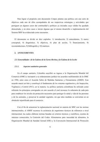 Para lograr el propósito este documento Conpes plantea una política con una serie de
objetivos cada uno de ellos acompañados de sus respectivas estrategias y actividades que
persiguen en algunos casos dar continuidad a políticas ya iniciadas cuya validez ha quedado
demostrada, y en otros casos a iniciar algunas que el mismo desarrollo e implementación del
Sistema MSF ha evidenciado como necesarias.


   El documento se divide en diez capítulos: 1) introducción, 2) antecedentes, 3) marco
conceptual, 4) diagnóstico, 5) objetivos, 6) plan de acción, 7) financiamiento, 8)
recomendaciones, 9) bibliografía y 10) matrices.


   2. ANTECEDENTES


   2.1. Generalidades de la Cadena de la Carne Bovina y la Cadena de la Leche


   2.1.1.     Aspectos sanitarios generales


       En el campo sanitario, Colombia suscribió su ingreso a la Organización Mundial del
Comercio (OMC) e incorporó a su ordenamiento jurídico los acuerdos multilaterales de la OMC
en 1994, entre estos el Acuerdo Sobre de Medidas Sanitarias y Fitosanitarias (AMSF). Este
acuerdo marcó un hito y constituyó el fundamento de los sistemas regulatorios y de Inspección,
Vigilancia y Control (IVC), en la materia. La política sanitaria colombiana ha utilizado como
referente los principios consignados en este acuerdo el cual reconoce la soberanía de cada país
para establecer los niveles de protección necesarios para proteger la salud y vida de las personas
y de los animales, y preservar la sanidad vegetales, sin que tales medidas se conviertan en un
obstáculo injustificado para el comercio.


       Con el fin de armonizar la reglamentación nacional en materia de MSF con las normas
internacionales, el AMSF reconoce la existencia de organismos técnicos de referencia a nivel
internacional, las cuales elaboran normas basadas en criterios técnicos y científicos, exentas de
intereses comerciales; la Comisión del Codex Alimentarius para inocuidad de alimentos, la
Organización Mundial de Sanidad Animal (OIE) y la Convención Internacional de Protección


                                                6
 