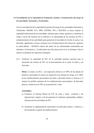 6.5 Consolidación de la Capacidad de Evaluación, Gestión y Comunicación del riesgo de
   las autoridades Nacionales y Territoriales.


   Con la consolidación de la capacidad de gestión del riesgo de las autoridades Nacionales y
   Territoriales (MADR, ICA, MPS, INVIMA, INS y MAVDT) se busca mejorar la
   capacidad institucional de las autoridades sanitarias para evaluar, gestionar y comunicar el
   riesgo a través del aumento de la cobertura y la oportunidad de las acciones de IVC y
   complementarias de las autoridades para garantizar la inocuidad en la leche, la carne y sus
   derivados. Igualmente se busca continuar con el fortalecimiento del sistema de vigilancia
   en salud pública - SIVIGILA dentro del marco de las enfermedades transmitidas por
   alimentos, la brucelosis y la tuberculosis por Mycobacterium bovis en humanos. Para lo
   anterior se proponen las siguientes estrategias:


   6.5.1   Fortalecer la capacidad de IVC de la autoridad sanitaria nacional para el
           desarrollo del sistema de IVC en el procesamiento de la carne, la leche y sus
           derivados.


           Metas: a) contar, en 2012, con inspección oficial en el 100% de las plantas de
           beneficio autorizadas b) contar con inspección con enfoque de riesgo en el 100%
           de los establecimientos procesadores de leche y derivados lácteos y cárnicos y c)
           mejorar los perfiles sanitarios de los establecimientos procesadores de derivados
           lácteos y cárnicos en un 50% en un período de 5 años.


           Actividades:
           a) Fortalecer el Sistema Oficial de IVC de carne y leche           conforme a las
              disposiciones vigentes a fin de garantizar la cobertura, oportunidad, calidad y
              eficiencia de las actividades de IVC.


           b) Actualizar la reglamentación relacionada con derivados lácteos y cárnicos, y
              de inscripción y registro de establecimientos.



                                            69
 