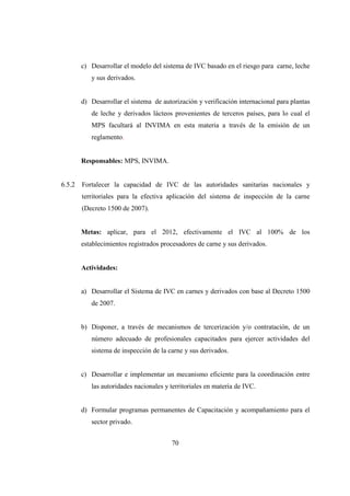 c) Desarrollar el modelo del sistema de IVC basado en el riesgo para carne, leche
           y sus derivados.


        d) Desarrollar el sistema de autorización y verificación internacional para plantas
           de leche y derivados lácteos provenientes de terceros países, para lo cual el
           MPS facultará al INVIMA en esta materia a través de la emisión de un
           reglamento.


        Responsables: MPS, INVIMA.


6.5.2   Fortalecer la capacidad de IVC de las autoridades sanitarias nacionales y
        territoriales para la efectiva aplicación del sistema de inspección de la carne
        (Decreto 1500 de 2007).


        Metas: aplicar, para el 2012, efectivamente el IVC al 100% de los
        establecimientos registrados procesadores de carne y sus derivados.


        Actividades:


        a) Desarrollar el Sistema de IVC en carnes y derivados con base al Decreto 1500
           de 2007.


        b) Disponer, a través de mecanismos de tercerización y/o contratación, de un
           número adecuado de profesionales capacitados para ejercer actividades del
           sistema de inspección de la carne y sus derivados.


        c) Desarrollar e implementar un mecanismo eficiente para la coordinación entre
           las autoridades nacionales y territoriales en materia de IVC.


        d) Formular programas permanentes de Capacitación y acompañamiento para el
           sector privado.


                                        70
 