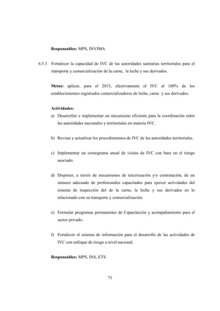 Responsables: MPS, INVIMA


6.5.3   Fortalecer la capacidad de IVC de las autoridades sanitarias territoriales para el
        transporte y comercialización de la carne, la leche y sus derivados.


        Metas: aplicar, para el 2015, efectivamente el IVC al 100% de los
        establecimientos registrados comercializadores de leche, carne y sus derivados.


        Actividades:
        a) Desarrollar e implementar un mecanismo eficiente para la coordinación entre
           las autoridades nacionales y territoriales en materia IVC.


        b) Revisar y actualizar los procedimientos de IVC de las autoridades territoriales.


        c) Implementar un cronograma anual de visitas de IVC con base en el riesgo
           asociado.


        d) Disponer, a través de mecanismos de tercerización y/o contratación, de un
           número adecuado de profesionales capacitados para ejercer actividades del
           sistema de inspección del de la carne, la leche y sus derivados en lo
           relacionado con su transporte y comercialización.


        e) Formular programas permanentes de Capacitación y acompañamiento para el
           sector privado.


        f) Fortalecer el sistema de información para el desarrollo de las actividades de
           IVC con enfoque de riesgo a nivel nacional.


        Responsables: MPS, INS, ETS



                                         71
 