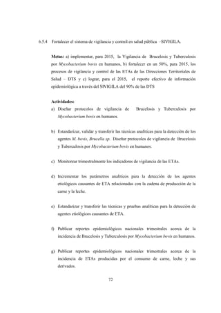 6.5.4   Fortalecer el sistema de vigilancia y control en salud pública –SIVIGILA.


        Metas: a) implementar, para 2015, la Vigilancia de Brucelosis y Tuberculosis
        por Mycobacterium bovis en humanos, b) fortalecer en un 50%, para 2015, los
        procesos de vigilancia y control de las ETAs de las Direcciones Territoriales de
        Salud – DTS y c) lograr, para el 2015,         el reporte efectivo de información
        epidemiológica a través del SIVIGILA del 90% de las DTS


        Actividades:
        a) Diseñar protocolos de vigilancia de            Brucelosis y Tuberculosis por
           Mycobacterium bovis en humanos.


        b) Estandarizar, validar y transferir las técnicas analíticas para la detección de los
           agentes M. bovis, Brucella sp. Diseñar protocolos de vigilancia de Brucelosis
           y Tuberculosis por Mycobacterium bovis en humanos.


        c) Monitorear trimestralmente los indicadores de vigilancia de las ETAs.


        d) Incrementar los parámetros analíticos para la detección de los agentes
           etiológicos causantes de ETA relacionadas con la cadena de producción de la
           carne y la leche.


        e) Estandarizar y transferir las técnicas y pruebas analíticas para la detección de
           agentes etiológicos causantes de ETA.


        f) Publicar reportes epidemiológicos nacionales trimestrales acerca de la
           incidencia de Brucelosis y Tuberculosis por Mycobacterium bovis en humanos.


        g) Publicar reportes epidemiológicos nacionales trimestrales acerca de la
           incidencia de ETAs producidas por el consumo de carne, leche y sus
           derivados.


                                          72
 