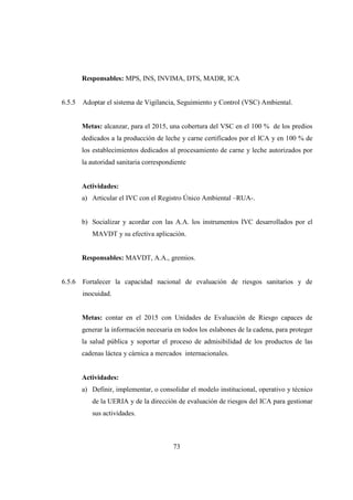 Responsables: MPS, INS, INVIMA, DTS, MADR, ICA


6.5.5   Adoptar el sistema de Vigilancia, Seguimiento y Control (VSC) Ambiental.


        Metas: alcanzar, para el 2015, una cobertura del VSC en el 100 % de los predios
        dedicados a la producción de leche y carne certificados por el ICA y en 100 % de
        los establecimientos dedicados al procesamiento de carne y leche autorizados por
        la autoridad sanitaria correspondiente


        Actividades:
        a) Articular el IVC con el Registro Único Ambiental –RUA-.


        b) Socializar y acordar con las A.A. los instrumentos IVC desarrollados por el
           MAVDT y su efectiva aplicación.


        Responsables: MAVDT, A.A., gremios.


6.5.6   Fortalecer la capacidad nacional de evaluación de riesgos sanitarios y de
        inocuidad.


        Metas: contar en el 2015 con Unidades de Evaluación de Riesgo capaces de
        generar la información necesaria en todos los eslabones de la cadena, para proteger
        la salud pública y soportar el proceso de admisibilidad de los productos de las
        cadenas láctea y cárnica a mercados internacionales.


        Actividades:
        a) Definir, implementar, o consolidar el modelo institucional, operativo y técnico
           de la UERIA y de la dirección de evaluación de riesgos del ICA para gestionar
           sus actividades.



                                         73
 