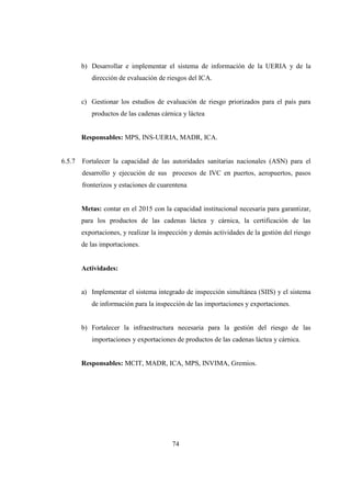 b) Desarrollar e implementar el sistema de información de la UERIA y de la
           dirección de evaluación de riesgos del ICA.


        c) Gestionar los estudios de evaluación de riesgo priorizados para el país para
           productos de las cadenas cárnica y láctea


        Responsables: MPS, INS-UERIA, MADR, ICA.


6.5.7   Fortalecer la capacidad de las autoridades sanitarias nacionales (ASN) para el
        desarrollo y ejecución de sus procesos de IVC en puertos, aeropuertos, pasos
        fronterizos y estaciones de cuarentena


        Metas: contar en el 2015 con la capacidad institucional necesaria para garantizar,
        para los productos de las cadenas láctea y cárnica, la certificación de las
        exportaciones, y realizar la inspección y demás actividades de la gestión del riesgo
        de las importaciones.


        Actividades:


        a) Implementar el sistema integrado de inspección simultánea (SIIS) y el sistema
           de información para la inspección de las importaciones y exportaciones.


        b) Fortalecer la infraestructura necesaria para la gestión del riesgo de las
           importaciones y exportaciones de productos de las cadenas láctea y cárnica.


        Responsables: MCIT, MADR, ICA, MPS, INVIMA, Gremios.




                                         74
 