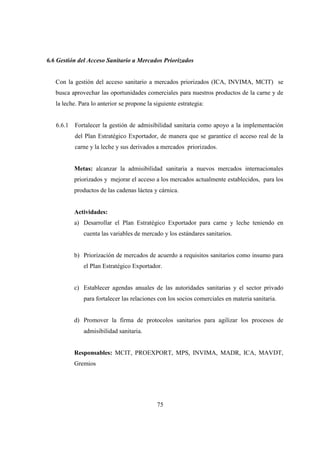 6.6 Gestión del Acceso Sanitario a Mercados Priorizados


   Con la gestión del acceso sanitario a mercados priorizados (ICA, INVIMA, MCIT) se
   busca aprovechar las oportunidades comerciales para nuestros productos de la carne y de
   la leche. Para lo anterior se propone la siguiente estrategia:


   6.6.1   Fortalecer la gestión de admisibilidad sanitaria como apoyo a la implementación
           del Plan Estratégico Exportador, de manera que se garantice el acceso real de la
           carne y la leche y sus derivados a mercados priorizados.


           Metas: alcanzar la admisibilidad sanitaria a nuevos mercados internacionales
           priorizados y mejorar el acceso a los mercados actualmente establecidos, para los
           productos de las cadenas láctea y cárnica.


           Actividades:
           a) Desarrollar el Plan Estratégico Exportador para carne y leche teniendo en
              cuenta las variables de mercado y los estándares sanitarios.


           b) Priorización de mercados de acuerdo a requisitos sanitarios como insumo para
              el Plan Estratégico Exportador.


           c) Establecer agendas anuales de las autoridades sanitarias y el sector privado
              para fortalecer las relaciones con los socios comerciales en materia sanitaria.


           d) Promover la firma de protocolos sanitarios para agilizar los procesos de
              admisibilidad sanitaria.


           Responsables: MCIT, PROEXPORT, MPS, INVIMA, MADR, ICA, MAVDT,
           Gremios




                                             75
 