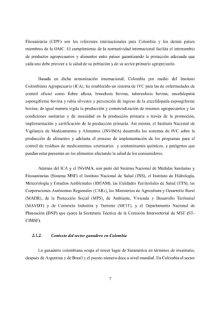 Fitosanitaria (CIPF) son los referentes internacionales para Colombia y los demás países
miembros de la OMC. El cumplimiento de la normatividad internacional facilita el intercambio
de productos agropecuarios y alimentos entre países garantizando la protección adecuada que
cada uno debe proveer a la salud de su población y de su sector primario agropecuario.


       Basada en dicha armonización internacional, Colombia por medio del Instituto
Colombiano Agropecuario (ICA), ha establecido un sistema de IVC para las de enfermedades de
control oficial como fiebre aftosa, brucelosis bovina, tuberculosis bovina, encefalopatía
espongiforme bovina y rabia silvestre y prevención de ingreso de la encefalopatía espongiforme
bovina; de igual manera vigila la producción y comercialización de insumos agropecuarios y las
condiciones sanitarias y de inocuidad en la producción primaria a través de la promoción,
implementación y certificación de la producción primaria. Así mismo, el Instituto Nacional de
Vigilancia de Medicamentos y Alimentos (INVIMA) desarrolla los sistemas de IVC sobre la
producción de alimentos y adelanta el proceso de implementación de los programas para el
control de residuos de medicamentos veterinarios y contaminantes químicos, y patógenos que
puedan estar presentes en los alimentos afectando la salud de los consumidores.


       Además del ICA y el INVIMA, son parte del Sistema Nacional de Medidas Sanitarias y
Fitosanitarias (Sistema MSF) el Instituto Nacional de Salud (INS), el Instituto de Hidrología,
Meteorología y Estudios Ambientales (IDEAM), las Entidades Territoriales de Salud (ETS), las
Corporaciones Autónomas Regionales (CARs), los Ministerios de Agricultura y Desarrollo Rural
(MADR), de la Protección Social (MPS), de Ambiente, Vivienda y Desarrollo Territorial
(MAVDT) y de Comercio Industria y Turismo (MCIT), y el Departamento Nacional de
Planeación (DNP) que ejerce la Secretaría Técnica de la Comisión Intersectorial de MSF (ST-
CIMSF).


   2.1.2.     Contexto del sector ganadero en Colombia


       La ganadería colombiana ocupa el tercer lugar de Suramérica en términos de inventario,
después de Argentina y de Brasil y el puesto número doce a nivel mundial. En Colombia el sector



                                               7
 