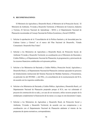 8. RECOMENDACIONES


       El Ministerio de Agricultura y Desarrollo Rural, el Ministerio de la Protección Social, El
 Ministerio de Ambiente, Vivienda y Desarrollo Territorial, el Ministerio de Comercio, Industria
 y Turismo, El Servicio Nacional de Aprendizaje - SENA y el Departamento Nacional de
 Planeación recomiendan al Consejo Nacional de Política Económica y Social CONPES:


1. Solicitar la aprobación de la “Consolidación de la Política Sanitaria y de Inocuidad para las
   Cadenas Láctea y Cárnica” en el marco del Plan Nacional de Desarrollo, “Estado
   Comunitario: Desarrollo Para Todos”.


2. Solicitar a los Ministerios de Agricultura y Desarrollo Rural, de Protección Social, de
   Ambiente Vivienda y Desarrollo Territorial, en coordinación con el Ministerio de Hacienda y
   Crédito Público y el Departamento Nacional de Planeación, la programación y priorización de
   los recursos financieros establecidos en la presente política.


3. Solicitar a los Ministerios de Hacienda y Crédito Público, Protección Social, Agricultura y
   Desarrollo Rural, y al Departamento Nacional de Planeación continuar apoyando los procesos
   de fortalecimiento institucional del Sistema Nacional de Medidas Sanitarias y Fitosanitarias,
   en particular los del INVIMA y del INS, y la consolidación de la reestructuración del ICA,
   de acuerdo con los requisitos establecidos.


4. Solicitar a los Ministerios de Hacienda y Crédito Público, Agricultura y Desarrollo Rural, y al
   Departamento Nacional de Planeación propender porque el ICA, una vez culminado el
   proyecto de construcción de su sede, y en caso de ser necesario, utilice recursos propios de la
   entidad para complementar la financiación de las tareas a su cargo en este documento Conpes.


5. Solicitar a los Ministerios de Agricultura y Desarrollo Rural, de Protección Social y
   Ambiente, Vivienda y Desarrollo Territorial, de acuerdo con sus competencias y en
   coordinación con el Departamento Nacional de Planeación adelantar el trámite de las
   propuestas de ajustes normativos, correspondientes.


                                                 79
 