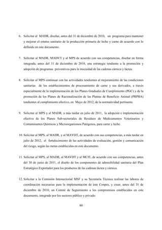 6. Solicitar al MADR, diseñar, antes del 31 de diciembre de 2010, un programa para mantener
   y mejorar el estatus sanitario de la producción primaria de leche y carne de acuerdo con lo
   definido en este documento.


7. Solicitar al MADR, MADVT y al MPS de acuerdo con sus competencias, diseñar en forma
   integrada, antes del 31 de diciembre de 2010, una estrategia tendiente a la promoción y
   adopción de programas preventivos para la inocuidad de las cadenas cárnica y láctea.


8. Solicitar al MPS continuar con las actividades tendientes al mejoramiento de las condiciones
   sanitarias   de los establecimientos de procesamiento de carne y sus derivados, a través
   especialmente de la implementación de los Planes Graduales de Cumplimiento (PGC) y de la
   promoción de los Planes de Racionalización de las Plantas de Beneficio Animal (PRPBA)
   tendientes al cumplimiento efectivo, en Mayo de 2012, de la normatividad pertinente.


9. Solicitar al MPS y al MADR, a más tardar en julio de 2011, la adopción e implementación
   efectiva de los Planes Sub-sectoriales de Residuos de Medicamentos Veterinarios y
   Contaminantes Químicos y Microorganismos Patógenos, para carne y leche.


10. Solicitar al MPS, al MADR, y al MAVDT, de acuerdo con sus competencias, a más tardar en
   julio de 2012, el fortalecimiento de las actividades de evaluación, gestión y comunicación
   del riesgo, según las metas establecidas en este documento.


11. Solicitar al MPS, al MADR, al MAVDT y al MCIT, de acuerdo con sus competencias, antes
   del 30 de junio de 2011, el diseño de los componentes de admisibilidad sanitaria del Plan
   Estratégico Exportador para los productos de las cadenas láctea y cárnica.


12. Solicitar a la Comisión Intersectorial MSF y su Secretaría Técnica realizar las labores de
   coordinación necesarias para la implementación de éste Conpes, y crear, antes del 31 de
   diciembre de 2010, un Comité de Seguimiento a los compromisos establecidos en este
   documento, integrado por los sectores público y privado.


                                               80
 