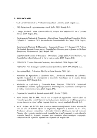 9. BIBLIOGRAFIA

-   CCI. Caracterización de la Producción de Leche en Colombia. 2009. Bogotá D.C.

-   CCI. Estructura de costos de producción de leche. 2009. Bogotá. D.C.

-   Consejo Nacional Lácteo. Actualización del Acuerdo de Competitividad de la Cadena
    Láctea. 2009. Bogotá. D.C.

-   Departamento Nacional de Planeación – Dirección de Desarrollo Rural Sostenible. Visión
    Colombia II Centenario 2019: Aprovechar las Potencialidades del Campo. 2008. Bogotá,
    D.C.

-   Departamento Nacional de Planeación – Documento Conpes 3375 Conpes 3375 Política
    Nacional de Sanidad Agropecuaria e Inocuidad de Alimentos para el Sistema de Medidas
    Sanitarias y Fitosanitarias. 2005. Bogotá. D.C.

-   Departamento Nacional de Planeación – Documento Conpes 3376 Política Sanitaria y de
    Inocuidad para Las Cadenas de la Carne y de la Leche. 2005. Bogotá. D.C.

-   FEDEGAN. El sector lácteo en Colombia y Nueva Zelanda. 2008. Bogotá. D.C.

-   FEDEGAN. Plan Estratégico de la Ganadería Colombiana 2019. 2006. Bogotá. D.C.

-   International Dairy Federation. The World Dairy Situation 2009. 2009.

-   Ministerio de Agricultura y Desarrollo Rural, Universidad Externado de Colombia.
    Agenda prospectiva de investigación y desarrollo tecnológico de la cadena láctea
    colombiana. 2007. Bogotá. D.C.

-   Ministerio de Agricultura y Desarrollo Rural, Corpoica, FEDEGAN, Universidad
    Externado de Colombia. Agenda prospectiva de investigación y desarrollo tecnológico de
    la cadena cárnica colombiana. 2009. Bogotá. D.C.

-   Organización Mundial de Sanidad Animal (OIE). Sesión 77. 2009.

-   MPS. Decreto 616 de 2006. Por el cual se expide el Reglamento Técnico sobre los
    requisitos que debe cumplir la leche para el consumo humano que se obtenga, procese,
    envase, transporte, comercializa, expenda, importe o exporte en el país. Bogotá. D.C.

-   MPS. Decreto 1500 de 2007. Por el cual se establece el reglamento técnico a través del
    cual se crea el Sistema Oficial de Inspección, Vigilancia y Control de la Carne,
    Productos Cárnicos Comestibles y Derivados Cárnicos Destinados para el Consumo
    Humano y los requisitos sanitarios y de inocuidad que se deben cumplir en su producción
    primaria, beneficio, desposte, desprese, procesamiento, almacenamiento, transporte,
    comercialización, expendio, importación o exportación. Bogotá. D.C.


                                           81
 